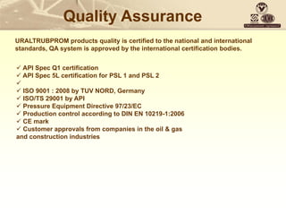 Quality Assurance
URALTRUBPROM products quality is certified to the national and international
standards, QA system is approved by the international certification bodies.
 API Spec Q1 certification
 API Spec 5L certification for PSL 1 and PSL 2

 ISO 9001 : 2008 by TUV NORD, Germany
 ISO/TS 29001 by API
 Pressure Equipment Directive 97/23/EC
 Production control according to DIN EN 10219-1:2006
 CE mark
 Customer approvals from companies in the oil & gas
and construction industries
 