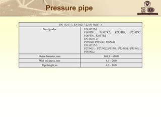 Pressure pipe
EN 10217-1, EN 10217-2, EN 10217-3
Steel grades EN 10217-1:
P195TR1, P195TR2; P235TR1, P235TR2;
P265TR1, P265TR2
EN 10217-2:
P195GH; P235GH; P265GH
EN 10217-3:
P275NL1; P275NL2;P355N; P355NH; P355NL1;
P355NL2
Outer diameter, mm 168,3 – 610,0
Wall thickness, mm 4,0 – 20,0
Pipe length, m 6,0 – 18,0
 