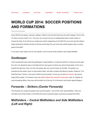 PACKAGES CHANNELS WHY DISH EQUIPMENT ORDER BUSINESS 1­866­951­8912 
 
WORLD CUP 2014: SOCCER POSITIONS 
AND FORMATIONS 
July 3rd, 2014 By Jovel Johnson
 
Every World Cup season, spouses, siblings, children and even the family pet are held hostage in front of the 
TV when a soccer match is on. You jump, you scream and you’re disappointed when a team scores or 
misses the back of net. But do you really know what’s happening on the field? Do you know why the referee 
keeps blowing his whistle and why he throws up the flag? Do you know why certain players stay on certain 
parts of the field? 
In any sport, each player has his own position, and of course those positions carry responsibilities: 
Goalkeeper 
I think everybody knows what the goalkeeper’s responsibility is; to keep the ball from crossing over the goal 
line. He’s not allowed to play on the field and his main goal is to block any and all shots taken on the net or 
towards the goal line. Also, he’s the only player who can use his hands on the field. The goalie is as 
important as the striker (more on that position later), and that’s evident with Mexico’s goalie, Guillermo “You 
Shall Not Pass” Ochoa, in this year’s World Cup tournament. I know you’ve seen ​the memes​. We cannot 
forget USA’s goalie, Tim Howard, who now ​holds a World Cup record for most saves​, with 16. Despite his 
record­breaking efforts, they were still knocked out of the top 16 in the team’s last match against Belgium. 
Forwards – ​Strikers (Center Forwards) 
The forwards are usually the players who score the goals – one of their main responsibilities. There are 
normally one to three strikers on the field who have to possess speed, quickness and great foot skills. 
Midfielders – ​Central Midfielders and Side Midfielders 
(Left and Right) 
 