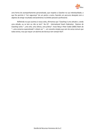 Gestão de Recursos Humanos de A a Z
uma forma de acompanhamento personalizada, que respeita o Coachee na sua individualidade, e
que lhe permite ir “em segurança” de um ponto a outro, fazendo um percurso desejado com o
objetivo de atingir resultados extraordinários no âmbito pessoal e profissional.
Refletindo no que ouvimos à nossa volta, afirmamos que “Coaching é uma atitude e, sendo
uma atitude, ou se tem ou não se tem”. Na ICF - International Coach Federation falamos de
Coaching como “…uma arte, uma ciência, uma prática”. Insoo Berg e Peter Szabó (2005) falam de
“…uma conversa especializada” e dizem ser “… um conceito simples que vem do senso comum que
todos temos, mas que requer um domínio de técnicas nem sempre fácil”.
 