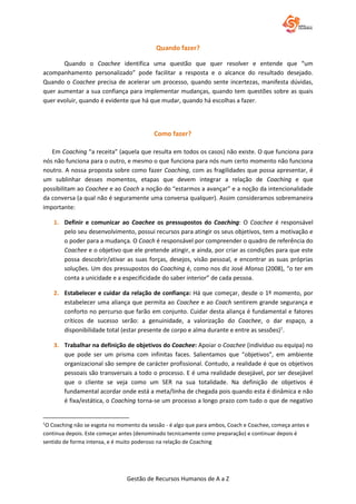 Gestão de Recursos Humanos de A a Z
Quando fazer?
Quando o Coachee identifica uma questão que quer resolver e entende que “um
acompanhamento personalizado” pode facilitar a resposta e o alcance do resultado desejado.
Quando o Coachee precisa de acelerar um processo, quando sente incertezas, manifesta dúvidas,
quer aumentar a sua confiança para implementar mudanças, quando tem questões sobre as quais
quer evoluir, quando é evidente que há que mudar, quando há escolhas a fazer.
Como fazer?
Em Coaching “a receita” (aquela que resulta em todos os casos) não existe. O que funciona para
nós não funciona para o outro, e mesmo o que funciona para nós num certo momento não funciona
noutro. A nossa proposta sobre como fazer Coaching, com as fragilidades que possa apresentar, é
um sublinhar desses momentos, etapas que devem integrar a relação de Coaching e que
possibilitam ao Coachee e ao Coach a noção do “estarmos a avançar” e a noção da intencionalidade
da conversa (a qual não é seguramente uma conversa qualquer). Assim consideramos sobremaneira
importante:
1. Definir e comunicar ao Coachee os pressupostos do Coaching: O Coachee é responsável
pelo seu desenvolvimento, possui recursos para atingir os seus objetivos, tem a motivação e
o poder para a mudança. O Coach é responsável por compreender o quadro de referência do
Coachee e o objetivo que ele pretende atingir, e ainda, por criar as condições para que este
possa descobrir/ativar as suas forças, desejos, visão pessoal, e encontrar as suas próprias
soluções. Um dos pressupostos do Coaching é, como nos diz José Afonso (2008), “o ter em
conta a unicidade e a especificidade do saber interior” de cada pessoa.
2. Estabelecer e cuidar da relação de confiança: Há que começar, desde o 1º momento, por
estabelecer uma aliança que permita ao Coachee e ao Coach sentirem grande segurança e
conforto no percurso que farão em conjunto. Cuidar desta aliança é fundamental e fatores
críticos de sucesso serão: a genuinidade, a valorização do Coachee, o dar espaço, a
disponibilidade total (estar presente de corpo e alma durante e entre as sessões)1
.
3. Trabalhar na definição de objetivos do Coachee: Apoiar o Coachee (indivíduo ou equipa) no
que pode ser um prisma com infinitas faces. Salientamos que “objetivos”, em ambiente
organizacional são sempre de carácter profissional. Contudo, a realidade é que os objetivos
pessoais são transversais a todo o processo. E é uma realidade desejável, por ser desejável
que o cliente se veja como um SER na sua totalidade. Na definição de objetivos é
fundamental acordar onde está a meta/linha de chegada pois quando esta é dinâmica e não
é fixa/estática, o Coaching torna-se um processo a longo prazo com tudo o que de negativo
1
O Coaching não se esgota no momento da sessão - é algo que para ambos, Coach e Coachee, começa antes e
continua depois. Este começar antes (denominado tecnicamente como preparação) e continuar depois é
sentido de forma intensa, e é muito poderoso na relação de Coaching
 
