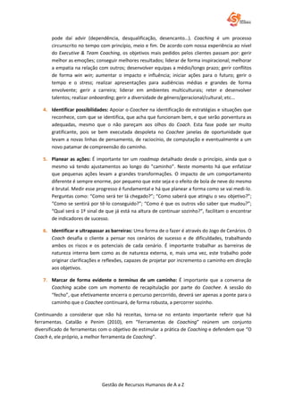 Gestão de Recursos Humanos de A a Z
pode daí advir (dependência, desqualificação, desencanto…). Coaching é um processo
circunscrito no tempo com princípio, meio e fim. De acordo com nossa experiência ao nível
do Executive & Team Coaching, os objetivos mais pedidos pelos clientes passam por: gerir
melhor as emoções; conseguir melhores resultados; liderar de forma inspiracional; melhorar
a empatia na relação com outros; desenvolver equipas a médio/longo prazo; gerir conflitos
de forma win win; aumentar o impacto e influência; iniciar ações para o futuro; gerir o
tempo e o stress; realizar apresentações para audiências médias e grandes de forma
envolvente; gerir a carreira; liderar em ambientes multiculturais; reter e desenvolver
talentos; realizar onboarding; gerir a diversidade de género/geracional/cultural; etc...
4. Identificar possibilidades: Apoiar o Coachee na identificação de estratégias e situações que
reconhece, com que se identifica, que acha que funcionam bem, e que serão porventura as
adequadas, mesmo que o não pareçam aos olhos do Coach. Esta fase pode ser muito
gratificante, pois se bem executada despoleta no Coachee janelas de oportunidade que
levam a novas linhas de pensamento, de raciocínio, de computação e eventualmente a um
novo patamar de compreensão do caminho.
5. Planear as ações: É importante ter um roadmap detalhado desde o princípio, ainda que o
mesmo vá tendo ajustamentos ao longo do ”caminho”. Neste momento há que enfatizar
que pequenas ações levam a grandes transformações. O impacto de um comportamento
diferente é sempre enorme, por pequeno que este seja e o efeito de bola de neve do mesmo
é brutal. Medir esse progresso é fundamental e há que planear a forma como se vai medi-lo.
Perguntas como: “Como será ter lá chegado?”; “Como saberá que atingiu o seu objetivo?”;
“Como se sentirá por tê-lo conseguido?”; “Como é que os outros vão saber que mudou?”;
“Qual será o 1º sinal de que já está na altura de continuar sozinho?”, facilitam o encontrar
de indicadores de sucesso.
6. Identificar e ultrapassar as barreiras: Uma forma de o fazer é através do Jogo de Cenários. O
Coach desafia o cliente a pensar nos cenários de sucesso e de dificuldades, trabalhando
ambos os riscos e os potenciais de cada cenário. É importante trabalhar as barreiras de
natureza interna bem como as de natureza externa, e, mais uma vez, este trabalho pode
originar clarificações e reflexões, capazes de projetar por incremento o caminho em direção
aos objetivos.
7. Marcar de forma evidente o terminus de um caminho: É importante que a conversa de
Coaching acabe com um momento de recapitulação por parte do Coachee. A sessão do
“fecho”, que efetivamente encerra o percurso percorrido, deverá ser apenas a ponte para o
caminho que o Coachee continuará, de forma robusta, a percorrer sozinho.
Continuando a considerar que não há receitas, torna-se no entanto importante referir que há
ferramentas. Catalão e Penim (2010), em “Ferramentas de Coaching” reúnem um conjunto
diversificado de ferramentas com o objetivo de estimular a prática de Coaching e defendem que “O
Coach é, ele próprio, a melhor ferramenta de Coaching”.
 