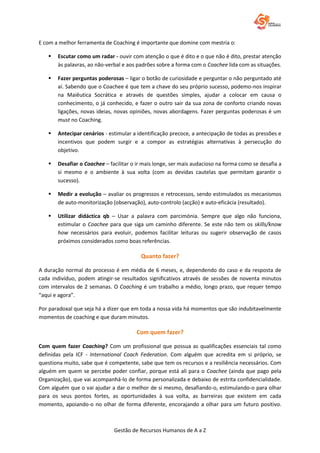 Gestão de Recursos Humanos de A a Z
E com a melhor ferramenta de Coaching é importante que domine com mestria o:
 Escutar como um radar - ouvir com atenção o que é dito e o que não é dito, prestar atenção
às palavras, ao não-verbal e aos padrões sobre a forma com o Coachee lida com as situações.
 Fazer perguntas poderosas – ligar o botão de curiosidade e perguntar o não perguntado até
aí. Sabendo que o Coachee é que tem a chave do seu próprio sucesso, podemo-nos inspirar
na Maiêutica Socrática e através de questões simples, ajudar a colocar em causa o
conhecimento, o já conhecido, e fazer o outro sair da sua zona de conforto criando novas
ligações, novas ideias, novas opiniões, novas abordagens. Fazer perguntas poderosas é um
must no Coaching.
 Antecipar cenários - estimular a identificação precoce, a antecipação de todas as pressões e
incentivos que podem surgir e a compor as estratégias alternativas à persecução do
objetivo.
 Desafiar o Coachee – facilitar o ir mais longe, ser mais audacioso na forma como se desafia a
si mesmo e o ambiente à sua volta (com as devidas cautelas que permitam garantir o
sucesso).
 Medir a evolução – avaliar os progressos e retrocessos, sendo estimulados os mecanismos
de auto-monitorização (observação), auto-controlo (acção) e auto-eficácia (resultado).
 Utilizar didáctica qb – Usar a palavra com parcimónia. Sempre que algo não funciona,
estimular o Coachee para que siga um caminho diferente. Se este não tem os skills/know
how necessários para evoluir, podemos facilitar leituras ou sugerir observação de casos
próximos considerados como boas referências.
Quanto fazer?
A duração normal do processo é em média de 6 meses, e, dependendo do caso e da resposta de
cada indivíduo, podem atingir-se resultados significativos através de sessões de noventa minutos
com intervalos de 2 semanas. O Coaching é um trabalho a médio, longo prazo, que requer tempo
“aqui e agora”.
Por paradoxal que seja há a dizer que em toda a nossa vida há momentos que são indubitavelmente
momentos de coaching e que duram minutos.
Com quem fazer?
Com quem fazer Coaching? Com um profissional que possua as qualificações essenciais tal como
definidas pela ICF - International Coach Federation. Com alguém que acredita em si próprio, se
questiona muito, sabe que é competente, sabe que tem os recursos e a resiliência necessários. Com
alguém em quem se percebe poder confiar, porque está ali para o Coachee (ainda que pago pela
Organização), que vai acompanhá-lo de forma personalizada e debaixo de estrita confidencialidade.
Com alguém que o vai ajudar a dar o melhor de si mesmo, desafiando-o, estimulando-o para olhar
para os seus pontos fortes, as oportunidades à sua volta, as barreiras que existem em cada
momento, apoiando-o no olhar de forma diferente, encorajando a olhar para um futuro positivo.
 