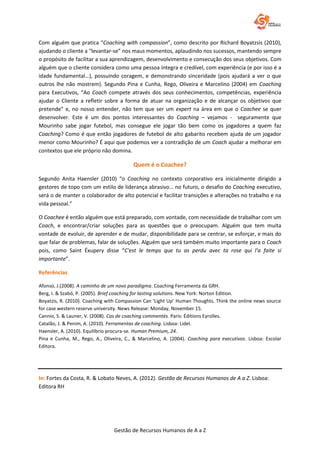 Gestão de Recursos Humanos de A a Z
Com alguém que pratica “Coaching with compassion”, como descrito por Richard Boyatzsis (2010),
ajudando o cliente a “levantar-se” nos maus momentos, aplaudindo nos sucessos, mantendo sempre
o propósito de facilitar a sua aprendizagem, desenvolvimento e consecução dos seus objetivos. Com
alguém que o cliente considera como uma pessoa íntegra e credível, com experiência (e por isso é a
idade fundamental…), possuindo coragem, e demonstrando sinceridade (pois ajudará a ver o que
outros lhe não mostrem). Segundo Pina e Cunha, Rego, Oliveira e Marcelino (2004) em Coaching
para Executivos, “Ao Coach compete através dos seus conhecimentos, competências, experiência
ajudar o Cliente a refletir sobre a forma de atuar na organização e de alcançar os objetivos que
pretende” e, no nosso entender, não tem que ser um expert na área em que o Coachee se quer
desenvolver. Este é um dos pontos interessantes do Coaching – vejamos - seguramente que
Mourinho sabe jogar futebol, mas consegue ele jogar tão bem como os jogadores a quem faz
Coaching? Como é que então jogadores de futebol de alto gabarito recebem ajuda de um jogador
menor como Mourinho? É aqui que podemos ver a contradição de um Coach ajudar a melhorar em
contextos que ele próprio não domina.
Quem é o Coachee?
Segundo Anita Haensler (2010) “o Coaching no contexto corporativo era inicialmente dirigido a
gestores de topo com um estilo de liderança abrasivo… no futuro, o desafio do Coaching executivo,
será o de manter o colaborador de alto potencial e facilitar transições e alterações no trabalho e na
vida pessoal.”
O Coachee é então alguém que está preparado, com vontade, com necessidade de trabalhar com um
Coach, e encontrar/criar soluções para as questões que o preocupam. Alguém que tem muita
vontade de evoluir, de aprender e de mudar, disponibilidade para se centrar, se esforçar, e mais do
que falar de problemas, falar de soluções. Alguém que será também muito importante para o Coach
pois, como Saint Éxupery disse “C'est le temps que tu as perdu avec ta rose qui l'a faite si
importante”.
Referências
Afonso, J.(2008). A caminho de um novo paradigma. Coaching Ferramenta da GRH.
Berg, I. & Szabó, P. (2005). Brief coaching for lasting solutions. New York: Norton Edition.
Boyatzis, R. (2010). Coaching with Compassion Can ‘Light Up’ Human Thoughts. Think the online news source
for case western reserve university. News Release: Monday, November 15.
Cannio, S. & Launer, V. (2008). Cas de coaching commentés. Paris: Éditions Eyrolles.
Catalão, J. & Penim, A. (2010). Ferramentas de coaching. Lisboa: Lidel.
Haensler, A. (2010). Equilíbrio procura-se. Human Premium, 24.
Pina e Cunha, M., Rego, A., Oliveira, C., & Marcelino, A. (2004). Coaching para executivos. Lisboa: Escolar
Editora.
In: Fortes da Costa, R. & Lobato Neves, A. (2012). Gestão de Recursos Humanos de A a Z. Lisboa:
Editora RH
 