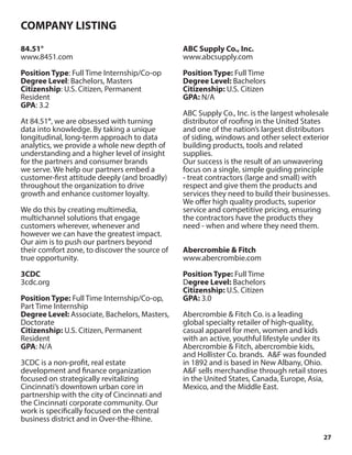 27
84.51°
www.8451.com
Position Type: Full Time Internship/Co-op
Degree Level: Bachelors, Masters
Citizenship: U.S. Citizen, Permanent
Resident
GPA: 3.2
At 84.51°, we are obsessed with turning
data into knowledge. By taking a unique
longitudinal, long-term approach to data
analytics, we provide a whole new depth of
understanding and a higher level of insight
for the partners and consumer brands
we serve. We help our partners embed a
customer-first attitude deeply (and broadly)
throughout the organization to drive
growth and enhance customer loyalty.
We do this by creating multimedia,
multichannel solutions that engage
customers wherever, whenever and
however we can have the greatest impact.
Our aim is to push our partners beyond
their comfort zone, to discover the source of
true opportunity.
3CDC
3cdc.org
Position Type: Full Time Internship/Co-op,
Part Time Internship
Degree Level: Associate, Bachelors, Masters,
Doctorate
Citizenship: U.S. Citizen, Permanent
Resident
GPA: N/A
3CDC is a non-profit, real estate
development and finance organization
focused on strategically revitalizing
Cincinnati’s downtown urban core in
partnership with the city of Cincinnati and
the Cincinnati corporate community. Our
work is specifically focused on the central
business district and in Over-the-Rhine.
ABC Supply Co., Inc.
www.abcsupply.com
Position Type: Full Time
Degree Level: Bachelors
Citizenship: U.S. Citizen
GPA: N/A
ABC Supply Co., Inc. is the largest wholesale
distributor of roofing in the United States
and one of the nation’s largest distributors
of siding, windows and other select exterior
building products, tools and related
supplies.
Our success is the result of an unwavering
focus on a single, simple guiding principle
- treat contractors (large and small) with
respect and give them the products and
services they need to build their businesses.
We offer high quality products, superior
service and competitive pricing, ensuring
the contractors have the products they
need - when and where they need them.
Abercrombie & Fitch
www.abercrombie.com
Position Type: Full Time
Degree Level: Bachelors
Citizenship: U.S. Citizen
GPA: 3.0
Abercrombie & Fitch Co. is a leading
global specialty retailer of high-quality,
casual apparel for men, women and kids
with an active, youthful lifestyle under its
Abercrombie & Fitch, abercrombie kids,
and Hollister Co. brands. A&F was founded
in 1892 and is based in New Albany, Ohio.
A&F sells merchandise through retail stores
in the United States, Canada, Europe, Asia,
Mexico, and the Middle East.
COMPANY LISTING
 