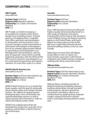 28
ABF Freight
www.abf.com
Position Type: Full Time
Degree Level: Bachelors, Masters
Citizenship: U.S. Citizen, Permanent
Resident
GPA: 2.5
ABF Freight, an ArcBest company, is
an exceptional company where driven
people have rewarding careers. A broad
spectrum of opportunities is available:
from office specialists and coordinators
to dockworkers and truck drivers; from
account managers and pricing analysts to
information technologists and engineers.
One of our greatest opportunities offered
to upcoming or recent graduates is our
Management Training Program, and our
pace of expansion means we’re currently
looking for graduates with The Skill and The
Will to serve customers who depend on us
for customized transportation and logistics
solutions. It’s more than a job; it’s a career.
ADVICS North America, Inc.
www.advics-na.com
Position Type: Full Time Internship/Co-op
Degree Level: Bachelors, Masters
Citizenship: U.S. Citizen
GPA: 2.5
ADVICS North America, Inc. is a world class
brake supplier with the goal of continually
advancing the safety and comfort of brake
systems. Our efforts are geared toward
developing safer, more comfortable and
sophisticated brake systems as well as
improving their basic functions in order to
satisfy diversifying market needs.
ADVICS has a global network for the
development, production, and sales of our
products, with facilities in North America,
Asia and Europe.
Aerotek
www.aerotekcareers.com
Position Type: Full Time
Degree Level: Associate, Bachelors
Citizenship: U.S. Citizen
GPA: N/A
Since 1983 Aerotek has been providing the
highest quality technical professionals to a
wide range of industries and clients,
including 95% of the Fortune 500. Aerotek is
a part of Allegis Group, the largest recruiting
agency in the United States, and fourth
largest recruiting agency in the world.
We serve a wide range of technical and
industrial staffing markets in the U.S. and
Canada.
Today there are more than 220 Allegis
Group offices in the U.S. alone. Our
team includes more than 5,200 internal
employees and 70,000 contract employees
working with clients around the world.
Alliance Data
www.knowmoresellmore.com
Position Type: Full Time Internship/Co-op
Degree Level: Associate, Bachelors, Masters
Citizenship: U.S. Citizen, Permanent
Resident, F1 Visa
GPA: N/A
Alliance Data is a leading provider of
tailored marketing and loyalty solutions,
building relationships through branded
credit programs. We drive growth for
our partners and deliver value to our
cardmembers by applying deep analytical
insights, staying brand and customer
centric, and always looking ahead to what’s
next.
COMPANY LISTING (CONTINUED)
 