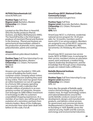 29
ALTIVIA Petrochemicals LLC
www.ALTIVIA.com
Position Type: Full Time
Degree Level: Bachelors, Masters
Citizenship: U.S. Citizen
GPA: N/A
Located on the Ohio River in Haverhill,
Ohio this facility produces Phenol,
Acetone, and Alpha-Methylstyrene (AMS).
The Haverhill facility is the third largest
producer of merchant Phenol and Acetone
in the Americas. Phenol and Acetone are
petrochemical intermediates utilized in
the production of phenolic resins, epoxies,
polycarbonates, paints and coatings
Amazon
amazondelivers.jobs/about/students
Position Type: Full Time Internship/Co-op
Degree Level: Bachelors, Masters
Citizenship: U.S. Citizen, Permanent
Resident
GPA: 3.0
Amazon.com was founded in 1994 with
a vision of building the Earth’s most
customer-centric company where visitors
can find and discover anything they want
to buy online. That vision has grown from
an online bookstore run out of a garage
to a Fortune 500 company operating
in six countries with a selection that
includes millions of products in an ever-
growing number of categories. Amazon.
com leverages its $900 million investment
in technology to offer its customers
unparalleled shopping experiences. As a
member of our team, you will be part of the
evolution of e-commerce and learn from
industry leaders. Many of the challenges
we encounter have never been dealt with
before on this scale, if at all.
AmeriCorps NCCC (National Civilian
Community Corps)
www.nationalservice.gov/nccc
Position Type: Full Time
Degree Level: Associate, Bachelors, Masters
Citizenship: U.S. Citizen, Permanent
Resident
GPA: N/A
AmeriCorps NCCC is a full time, residential,
national service program for 18-24 year-
olds. For 10 months, members work in
teams of 8-12 on service projects. Members
are assigned to one of five NCCC campuses,
located in Denver, CO; Baltimore, MD;
Sacramento, CA; Vicksburg, MS; and Vinton,
IA.
AmeriCorps NCCC oversees two service
tracks: NCCC & FEMA Corps. In exchange for
their service, members receive an education
award, room and board, a modest living
stipend, leadership development, and the
knowledge that through active citizenship,
people can indeed make a difference.
Battelle Memorial Institute
www.battelle.org
Position Type: Full Time Internship/Co-op
Degree Level: Bachelors
Citizenship: U.S. Citizen
GPA: 3.0
Every day, the people of Battelle apply
science and technology to solving what
matters most. At major technology centers
and national laboratories around the
world, Battelle conducts research and
development, designs and manufactures
products, and delivers critical services
for government and commercial clients.
Headquartered in Columbus, Ohio since
its founding in 1929, Battelle serves the
national security, health and life sciences,
and energy and environmental industries.
 