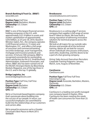 31
Branch Banking & Trust Co. (BB&T)
www.bbt.com
Position Type: Full Time
Degree Level: Bachelors, Masters
Citizenship: U.S. Citizen
GPA: 3.2
BB&T is one of the largest financial services
holding companies in the U.S. with
approximately $221.9 billion in assets and
market capitalization of approximately
$29.0 billion, as of June 30, 2016. Based in
Winston-Salem, N.C., the company operates
2,249 financial centers in 15 states and
Washington, D.C., and offers a full range
of consumer and commercial banking,
securities brokerage, asset management,
mortgage and insurance products and
services. A Fortune 500 company, BB&T is
recognized consistently for outstanding
client satisfaction by the U.S. Small Business
Administration, Greenwich Associates, and
others. BB&T also has been named one of
the World’s Strongest Banks by Bloomberg
Markets Magazine, one of the top three in
the U.S. and in the top 15 globally.
Bridge Logistics, Inc
www.bridgelogisticsinc.com
Position Type: Full Time, Full Time
Internship/Co-op
Degree Level: Bachelors
Citizenship: U.S. Citizen
GPA: 3.0
We’re a Cincinnati-based logistics company
that’s passionate about building into
the success of our people. In return, our
successful employees are committed to
build into the relationships of our customers
and carriers alike.
We’re proud to announce we’re a Greater
Cincinnati’s Best Places to Work 2015
WINNER!
Brooksource
www.brooksource.com/careers
Position Type: Full Time
Degree Level: Bachelors
Citizenship: U.S. Citizen
GPA: 2.0
Brooksource is a cutting edge IT services
company that supplies a full range of senior
level IT talent to clients. We have built a
strong reputation of delivering innovative
solutions for technical projects across the
Midwest.
We look at all majors for our outside sales
division and provide all of the technical
training. Above all, we look for success
driven individuals who possess enthusiasm,
work ethic, leadership, and the desire to be
a part of a fast growing company.
Hiring: Sales Account Executives Recruiters
Corporate Training Programs: January,
March, June, August, & November.
CareSource
CareSource.com
Position Type: Full Time Full Time
Internship/Co-op,
Degree Level: Associate, Bachelors, Masters,
Doctorate
Citizenship: U.S. Citizen
GPA: 2.0
CareSource is a leading non-profit managed
care company based in Dayton, Ohio.
CareSource has been meeting the needs
of health care consumers for more than 25
years.
 