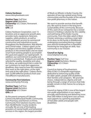 35
Colony Hardware
www.colonyhardware.com
Position Type: Full Time
Degree Level: Bachelors
Citizenship: U.S. Citizen, Permanent
Resident
GPA: 2.8
Colony Hardware Corporation, over 15
locations and an aggressive growth plan,
provides tools, equipment, fasteners,
supplies, safety products, as well as
rental and repair services to commercial
construction and industrial accounts
throughout the Northeastern, Mid Atlantic
and Central states. Colony’s goal is to be
the largest and the best supplier of these
products in the United States and we need
smart hard working people to accomplish
this goal and support our rapid growth. In
addition, our commitment to quality and
service is unmatched. Products are carefully
selected for quality, durability and value.
At Colony, we understand that in order for
our customers to meet their aggressive
deadlines, they need to have the materials
they want at the right place, at the right
time and at the right place. Colony stocks
over 25,000 different products from over
750 different manufacturers.
Community First Solutions
www.community-first.org
Position Type: Full Time
Degree Level: Bachelors
Citizenship: U.S. Citizen
GPA: 2.0
As the parent company of Colonial,
Community Behavioral Health, Community
First Pharmacy and Partners in Prime,
Community First Solutions touches more
than 40,000 Butler County residents
annually. We are one of the leading
providers of mental health and behavioral
services in the region, the largest provider
of Meals on Wheels in Butler County, the
operator of two top-ranked senior living
communities and the founder of the second
non-profit pharmacy in the nation.
We want to provide services that benefit
you. We want to invest in the long term
sustainability of this community. Because
of this, each of our companies has a vested
interest in finding a solution for the viability
and well-being of the Butler County
community. From the older adult in West
Chester receiving a nutritious meal right
to his door, to the family in Middletown
undergoing counseling during a rough
year and the kindergartner in Hamilton
mastering her language art skills. Your
community is our mission.
Council on Aging
www.help4seniors.org
Position Type: Full Time
Degree Level: Bachelors, Masters
Citizenship: U.S. Citizen
GPA: 2.0
Council on Aging of Southwestern
Ohio (COA) is a nonprofit organization
dedicated to enhancing quality of life
for older adults, people with disabilities,
their families and caregivers. We promote
choice, independence, dignity and well-
being through a range of services that help
people remain in their homes for as long as
possible.
Council on Aging (COA) is one of the largest
non-profit organizations in our region,
annually administering and delivering more
than $90 million in long-term care services
and supports to a growing population
of frail older adults and people with
disabilities.
 