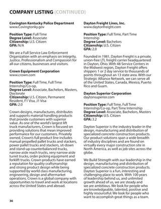 36
Covington Kentucky Police Department
www.Covingtonky.gov
Position Type: Full Time
Degree Level: Associate
Citizenship: U.S. Citizen
GPA: N/A
We are a Full Service Law Enforcement
Organization with an emphasis on Integrity,
Justice, Professionalism and Compassion for
all our citizens, businesses and visitors.
Crown Equipment Corporation
www.crown.com
Position Type: Full Time, Full Time
Internship/Co-op,
Degree Level: Associate, Bachelors, Masters,
Doctorate
Citizenship: U.S. Citizen, Permanent
Resident, F1 Visa, J1 Visa
GPA: 2.0
Crown designs, manufactures, distributes
and supports material handling products
that provide customers with superior
value. As one of the world’s largest lift
truck manufacturers, Crown is focused on
providing solutions that mean improved
performance for our customers. Privately
owned, Crown’s full product line includes
manual propelled pallet trucks and stackers,
power pallet trucks and stackers, sit-down
and stand-up counterbalanced trucks,
narrow-aisle reach trucks, very narrow-aisle
turret trucks, order picking equipment and
forklift trucks. Crown products have earned
a reputation for quality craftsmanship
and strong product design while being
supported by world class manufacturing,
engineering, design and aftermarket
operations. Crown is a global company with
opportunities to travel and work at locations
across the United States and abroad.
Dayton Freight Lines, Inc.
www.daytonfreight.com
Position Type: Full Time, Part Time
Internship
Degree Level: Bachelors
Citizenship: U.S. Citizen
GPA: 2.0
Founded in 1981, Dayton Freight is a private,
union-free LTL freight carrier headquartered
in Dayton, Ohio. With 48 Service Centers in
the Midwest region, Dayton Freight offers
shippers 1 or 2 day service to thousands of
points throughout an 13 state area. With our
Strategic Alliance Network, we can serve all
of the United States, Canada, Mexico, Puerto
Rico and Guam.
Dayton Superior Corporation
daytonsuperior.com
Position Type: Full Time, Full Time
Internship/Co-op, Part Time Internship
Degree Level: Associate, Bachelors, Masters
Citizenship: U.S. Citizen
GPA: 3.2
Dayton Superior is the industry leader in the
design, manufacturing and distribution of
specialized concrete construction products.
Our product solutions span a wide breadth
of industry disciplines and are found on
virtually every major construction site in
North America, as well as job sites across the
globe.
We Build Strength with our leadership in the
design, manufacturing and distribution of
specialized concrete construction products.
Dayton Superior is a fun, interesting and
challenging place to work. With 100 years
of leadership behind us, and unlimited
growth ahead of us, we are steady and
we are ambitious. We look for people who
are knowledgeable, talented, positive and
highly resourceful. We look for people who
want to accomplish great things as a team.
COMPANY LISTING (CONTINUED)
 
