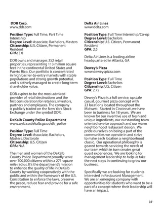 37
DDR Corp.
www.ddr.com
Position Type: Full Time, Part Time
Internship
Degree Level: Associate, Bachelors, Masters
Citizenship: U.S. Citizen, Permanent
Resident
GPA: 3.0
DDR owns and manages 352 retail
properties, representing 113 million square
feet in the continental United States and
Puerto Rico. Our portfolio is concentrated
in high barrier-to-entry markets with stable
populations and strong growth potential,
and is actively managed to create long-term
shareholder value.
DDR aspires to be the most admired
provider of retail destinations and the
first consideration for retailers, investors,
partners and employees. The company
is publicly traded on the New York Stock
Exchange under the symbol DDR.
DeKalb County Police Department
www.web.co.dekalb.ga.us/dk_police
Position Type: Full Time
Degree Level: Associate, Bachelors,
Masters, Doctorate
Citizenship: U.S. Citizen
GPA: N/A
The men and women of the DeKalb
County Police Department proudly serve
over 700,000 citizens within a 271 square
mile radius. It’s the department’s mission
to enhance the quality of life in DeKalb
County by working cooperatively with the
public and within the framework of the U.S.
Constitution to enforce the laws, preserve
the peace, reduce fear and provide for a safe
environment.
Delta Air Lines
www.delta.com
Position Type: Full Time Internship/Co-op
Degree Level: Bachelors
Citizenship: U.S. Citizen, Permanent
Resident
GPA: 2.5
Delta Air Lines is a leading airline
headquartered in Atlanta, GA
Dewey’s Pizza
www.deweyspizza.com
Position Type: Full Time
Degree Level: Bachelors
Citizenship: U.S. Citizen
GPA: 2.75
Dewey’s Pizza is a full service, upscale
casual, gourmet pizza concept with
23 locations located throughout the
Midwest. Started in Cincinnati,we have
been in business for 18 years. We are
known for our inventive use of fresh and
unique ingredients, our outstanding team
oriented service approach and our warm
neighborhood restaurant design. We
pride ourselves on being a part of the
communities we operate in and strive
to make each location a neighborhood
classic. Our operational philosophy is
geared towards servicing the needs of
our team which in turn creates great
guest experiences. We are looking for
management leadership to help us take
the next steps in continuing to grow our
business.
Specifically we are looking for students
interested in Restaurant Management.
We are an emerging company with
opportunities for students who want to be a
part of a concept where their leadership will
have an impact.
 