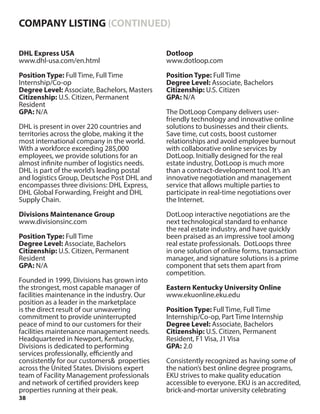 38
DHL Express USA
www.dhl-usa.com/en.html
Position Type: Full Time, Full Time
Internship/Co-op
Degree Level: Associate, Bachelors, Masters
Citizenship: U.S. Citizen, Permanent
Resident
GPA: N/A
DHL is present in over 220 countries and
territories across the globe, making it the
most international company in the world.
With a workforce exceeding 285,000
employees, we provide solutions for an
almost infinite number of logistics needs.
DHL is part of the world’s leading postal
and logistics Group, Deutsche Post DHL and
encompasses three divisions: DHL Express,
DHL Global Forwarding, Freight and DHL
Supply Chain.
Divisions Maintenance Group
www.divisionsinc.com
Position Type: Full Time
Degree Level: Associate, Bachelors
Citizenship: U.S. Citizen, Permanent
Resident
GPA: N/A
Founded in 1999, Divisions has grown into
the strongest, most capable manager of
facilities maintenance in the industry. Our
position as a leader in the marketplace
is the direct result of our unwavering
commitment to provide uninterrupted
peace of mind to our customers for their
facilities maintenance management needs.
Headquartered in Newport, Kentucky,
Divisions is dedicated to performing
services professionally, efficiently and
consistently for our customers& properties
across the United States. Divisions expert
team of Facility Management professionals
and network of certified providers keep
properties running at their peak.
Dotloop
www.dotloop.com
Position Type: Full Time
Degree Level: Associate, Bachelors
Citizenship: U.S. Citizen
GPA: N/A
The DotLoop Company delivers user-
friendly technology and innovative online
solutions to businesses and their clients.
Save time, cut costs, boost customer
relationships and avoid employee burnout
with collaborative online services by
DotLoop. Initially designed for the real
estate industry, DotLoop is much more
than a contract-development tool. It’s an
innovative negotiation and management
service that allows multiple parties to
participate in real-time negotiations over
the Internet.
DotLoop interactive negotiations are the
next technological standard to enhance
the real estate industry, and have quickly
been praised as an impressive tool among
real estate professionals. DotLoops three
in one solution of online forms, transaction
manager, and signature solutions is a prime
component that sets them apart from
competition.
Eastern Kentucky University Online
www.ekuonline.eku.edu
Position Type: Full Time, Full Time
Internship/Co-op, Part Time Internship
Degree Level: Associate, Bachelors
Citizenship: U.S. Citizen, Permanent
Resident, F1 Visa, J1 Visa
GPA: 2.0
Consistently recognized as having some of
the nation’s best online degree programs,
EKU strives to make quality education
accessible to everyone. EKU is an accredited,
brick-and-mortar university celebrating
COMPANY LISTING (CONTINUED)
 