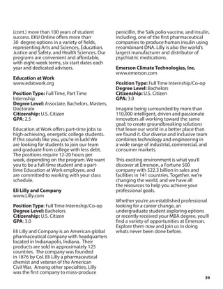 39
(cont.) more than 100 years of student
success. EKU Online offers more than
30 degree options in a variety of fields,
representing Arts and Sciences, Education,
Justice and Safety, and Health Sciences. Our
programs are convenient and affordable,
with eight-week terms, six start dates each
year and dedicated advisors.
Education at Work
www.edatwork.org
Position Type: Full Time, Part Time
Internship
Degree Level: Associate, Bachelors, Masters,
Doctorate
Citizenship: U.S. Citizen
GPA: 2.5
Education at Work offers part-time jobs to
high-achieving, energetic college students.
If this sounds like you, you’re in luck! We
are looking for students to join our team
and graduate from college with less debt.
The positions require 12-20 hours per
week, depending on the program. We want
you to be a full-time student and a part-
time Education at Work employee, and
are committed to working with your class
schedule.
Eli Lilly and Company
www.Lilly.com
Position Type: Full Time Internship/Co-op
Degree Level: Bachelors
Citizenship: U.S. Citizen
GPA: 3.0
Eli Lilly and Company is an American global
pharmaceutical company with headquarters
located in Indianapolis, Indiana. Their
products are sold in approximately 125
countries. The company was founded
in 1876 by Col. Eli Lilly a pharmaceutical
chemist and veteran of the American
Civil War. Among other specialties, Lilly
was the first company to mass-produce
penicillin, the Salk polio vaccine, and insulin,
including, one of the first pharmaceutical
companies to produce human insulin using
recombinant DNA. Lilly is also the world’s
largest manufacturer and distributor of
psychiatric medications.
Emerson Climate Technologies, Inc.
www.emerson.com
Position Type: Full Time Internship/Co-op
Degree Level: Bachelors
Citizenship: U.S. Citizen
GPA: 3.0
Imagine being surrounded by more than
110,000 intelligent, driven and passionate
innovators all working toward the same
goal; to create groundbreaking solutions
that leave our world in a better place than
we found it. Our diverse and inclusive team
combines technology and engineering in
a wide range of industrial, commercial, and
consumer markets.
This exciting environment is what you’ll
discover at Emerson, a Fortune 500
company with $22.3 billion in sales and
facilities in 141 countries. Together, we’re
changing the world, and we have all
the resources to help you achieve your
professional goals.
Whether you’re an established professional
looking for a career change, an
undergraduate student exploring options
or recently received your MBA degree, you’ll
find a variety of opportunities at Emerson.
Explore them now and join us in doing
whats never been done before.
 