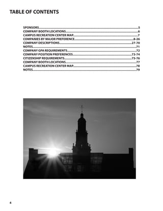4
TABLE OF CONTENTS
SPONSORS........................................................................................................................5
COMPANY BOOTH LOCATIONS.......................................................................................6
CAMPUS RECREATION CENTER MAP..............................................................................7
COMPANIES BY MAJOR PREFERENCE.......................................................................8-26
COMPANY DESCRIPTIONS.......................................................................................27-70
NOTES.............................................................................................................................71
COMPANYGPAREQUIREMENTS...................................................................................72
COMPANYPOSITIONPREFERENCES.......................................................................73-74
CITIZENSHIP REQUIREMENTS.................................................................................75-76
COMPANY BOOTH LOCATIONS.....................................................................................77
CAMPUS RECREATION CENTER MAP............................................................................78
NOTES.............................................................................................................................79
 