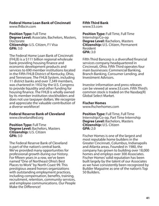 41
Federal Home Loan Bank of Cincinnati
www.fhlbcin.com
Position Type: Full Time
Degree Level: Associate, Bachelors, Masters,
Doctorate
Citizenship: U.S. Citizen, F1 Visa
GPA: 3.0
The Federal Home Loan Bank of Cincinnati
(FHLB) is a $111 billion regional wholesale
bank providing housing finance and
economic development products and
services to 690 member institutions located
in the Fifth FHLB District of Kentucky, Ohio,
and Tennessee. The FHLB System, including
11 district banks and over 7,349 members,
was chartered in 1932 by the U.S. Congress
to provide liquidity and other funding for
housing finance. The FHLB is wholly owned
by its member institution stockholders and
does not use taxpayer dollars. We recognize
and appreciate the valuable contribution of
a diverse workforce!
Federal Reserve Bank of Cleveland
www.clevelandfed.org
Position Type: Full Time
Degree Level: Bachelors, Masters
Citizenship: U.S. Citizen
GPA: 3.0
The Federal Reserve Bank of Cleveland
is part of the nation’s central bank.
We’ve provided many opportunities for
professional growth during our history.
For fifteen years in a row, we’ve been
named“One of Northeast Ohio’s Best
Places to Work”by North Coast 99. This
prestigious award honors organizations
with outstanding employment practices,
including compensation, benefits, training,
recruitment, retention, community services,
and employee communications. Our People
Make the Difference!
Fifth Third Bank
www.53.com
Position Type: Full Time, Full Time
Internship/Co-op
Degree Level: Bachelors, Masters
Citizenship: U.S. Citizen, Permanent
Resident
GPA: 3.0
Fifth Third Bancorp is a diversified financial
services company headquartered in
Cincinnati, Ohio. Fifth Third operates four
main businesses: Commercial Banking,
Branch Banking, Consumer Lending, and
Investment Advisors.
Investor information and press releases
can be viewed at www.53.com. Fifth Third’s
common stock is traded on the Nasdaq(R)
Global Select Market.
Fischer Homes
www.fischerhomes.com
Position Type: Full Time, Full Time
Internship/Co-op, Part Time Internship
Degree Level: Bachelors, Masters
Citizenship: U.S. Citizen
GPA: 2.0
Fischer Homes is one of the largest and
most reputable home builders in the
Greater Cincinnati, Columbus, Indianapolis
and Atlanta areas. Founded in 1980, the
company has grown to building over 18,000
homes and employs over 300 Associates.
Fischer Homes’solid reputation has been
built largely by the talent of our Associates
as we have consistently been recognized by
Builder Magazine as one of the nation’s Top
50 Builders.
 