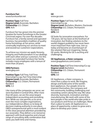 43
Furniture Fair
www.furniturefair.net
Position Type: Full Time
Degree Level: Associate, Bachelors
Citizenship: U.S. Citizen
GPA: N/A
Furniture Fair has grown into the premier
location for home furnishings in the Greater
Cincinnati region. For over five decades
Furniture Fair, a family owned and operated
business, has provided a tradition of quality
home furnishings at Fair prices, while
continually improving our services to meet
and exceed our customers’expectations.
To achieve our mission we apply Honesty,
Integrity and Professionalism in our dealings
with each other and our customers. For this
reason our extended Furniture Fair family
includes many employees with a tenure of
more than 20 years.
GBQ Partners
www.gbq.com
Position Type: Full Time, Full Time
Internship/Co-op, Part Time Internship
Degree Level: Associate, Bachelors
Citizenship: U.S. Citizen, Permanent
Resident
GPA: 3.3
Like many of the companies we serve, we
were founded in Central Ohio. After more
than 60 years, we are the areas largest
independent accounting and consulting
firm. While our size permits us to serve
even the most complex organizations,
our independence allows us to keep all
decision-making authority in one place.
GBQ’s entrepreneurial spirit is most evident
in the close personal attention provided by
our associates. They deliver a no-nonsense
approach with local expertise and a broad
range of consulting skills combination that
saves you both time and money.
GE
www.ge.com
Position Type: Full Time, Full Time
Internship/Co-op
Degree Level: Bachelors, Masters, Doctorate
Citizenship: U.S. Citizen, Permanent
Resident
GPA: 3.0
GE looks for innovation everywhere. For
130 years, GE has been at the forefront of
innovation, but finding solutions to the
world’s biggest problems has never been
more important than right now. Join us
today and become an essential part of
the solution! Not just imagining. Doing.
GE works. Working for GE is exciting and
challenging.
GE Appliances, a Haier company
www.geappliances.com/careers
Position Type: Full Time Internship/Co-op
Degree Level: Bachelors
Citizenship: U.S. Citizen, Permanent
Resident
GPA: 3.0
GE Appliances, a Haier company, is
more than a place to work. We imagine,
design and build some of the world’s
best appliances. Our people strive to
improve themselves, the company and
the community, building challenging and
rewarding careers along the way. We value
diversity, teamwork, innovation and lean
manufacturing. We work with some of the
best people in the world who take pride in
our products and thrive on challenges. More
than a place to work, GE Appliances is a
place of opportunity, a place to grow and a
place to develop your career.
 