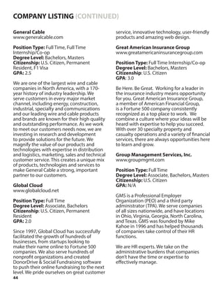 44
General Cable
www.generalcable.com
Position Type: Full Time, Full Time
Internship/Co-op
Degree Level: Bachelors, Masters
Citizenship: U.S. Citizen, Permanent
Resident, F1 Visa
GPA: 2.5
We are one of the largest wire and cable
companies in North America, with a 170-
year history of industry leadership. We
serve customers in every major market
channel, including energy, construction,
industrial, specialty and communications
and our leading wire and cable products
and brands are known for their high quality
and outstanding performance. As we work
to meet our customers needs now, we are
investing in research and development
to provide solutions for the future. We
magnify the value of our products and
technologies with expertise in distribution
and logistics, marketing, sales and technical
customer service. This creates a unique mix
of products, technologies and services to
make General Cable a strong, important
partner to our customers.
Global Cloud
www.globalcloud.net
Position Type: Full Time
Degree Level: Associate, Bachelors
Citizenship: U.S. Citizen, Permanent
Resident
GPA: 2.0
Since 1997, Global Cloud has successfully
facilitated the growth of hundreds of
businesses, from startups looking to
make their name online to Fortune 500
companies. We also serve hundreds of
nonprofit organizations and created
DonorDrive & Social Fundraising software
to push their online fundraising to the next
level. We pride ourselves on great customer
service, innovative technology, user-friendly
products and amazing web design.
Great American Insurance Group
www.greatamericaninsurancegroup.com
Position Type: Full Time Internship/Co-op
Degree Level: Bachelors, Masters
Citizenship: U.S. Citizen
GPA: 3.0
Be Here. Be Great. Working for a leader in
the insurance industry means opportunity
for you. Great American Insurance Group,
a member of American Financial Group,
is a Fortune 500 company consistently
recognized as a top place to work. We
combine a culture where your ideas will be
heard with expertise to help you succeed.
With over 30 specialty property and
casualty operations and a variety of financial
services, there are always opportunities here
to learn and grow.
Group Management Services, Inc.
www.groupmgmt.com
Position Type: Full Time
Degree Level: Associate, Bachelors, Masters
Citizenship: U.S. Citizen
GPA: N/A
GMS is a Professional Employer
Organization (PEO) and a third party
administrator (TPA). We serve companies
of all sizes nationwide, and have locations
in Ohio, Virginia, Georgia, North Carolina,
and Texas. GMS was founded by Mike
Kahoe in 1996 and has helped thousands
of companies take control of their HR
functions.
We are HR experts. We take on the
administrative burdens that companies
don’t have the time or expertise to
effectively manage.
COMPANY LISTING (CONTINUED)
 