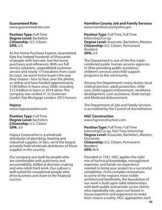 45
Guaranteed Rate
www.guaranteedrate.com
Position Type: Full Time
Degree Level: Bachelors
Citizenship: U.S. Citizen
GPA: 2.0
As the Home Purchase Experts, Guaranteed
Rate has helped hundreds of thousands
of people with low-rate, low-fee home
purchases and refinances. With our full
service solutions, unparalleled customer
service and nearly 175 locations from coast
to coast, we assist home buyers the way
they choose - face to face, over the phone,
or online and have funded approximately
$100 billion in loans since 2000, including
$12.4 billion in loans in 2014 alone. The
company was ranked #1 in Scotsman
Guide’s Top Mortgage Lenders 2013 honors.
Hajoca
www.hajocacareers.com
Position Type: Full Time
Degree Level: Bachelors
Citizenship: U.S. Citizen
GPA: 3.0
Hajoca Corporation is a wholesale
distributor of plumbing, heating and
industrial supplies. In fact, we’re the largest
privately held wholesale distributor of these
supplies in the country.
Our company was built by people who
are comfortable with autonomy and
accountability, skilled at decision-making
and who relish hard work. Our culture is
well-suited for exceptional people who
drive business and share in the financial
success.
Hamilton County Job and Family Services
www.hamiltoncountyohio.gov
Position Type: Full Time, Full Time
Internship/Co-op
Degree Level: Associate, Bachelors, Masters
Citizenship: U.S. Citizen, Permanent
Resident
GPA: 2.0
The Department is one of the few triple-
combined public human services agencies
in Ohio providing public assistance,
children’s services and child support
programs to the community.
Among the Department’s many duties: local
child protection, adult protection, child
care, child support enforcement, workforce
development, cash assistance, food stamps
and Medicaid disbursement.
The Department of Job and Family Services
is accredited by the Council of Accreditation.
HGC Construction
www.hgcconstruction.com
Position Type: Full Time, Full Time
Internship/Co-op, Part Time Internship
Degree Level: Associate, Bachelors, Masters,
Doctorate
Citizenship: U.S. Citizen, Permanent
Resident
GPA: N/A
Founded in 1931, HGC applies the right
mix of technical knowledge, management
expertise, and hands-on experience
needed to bring your project to a successful
completion. From complex renovations
to some of the region’s most visible
architectural landmarks, the foundation of
our work is built upon solid relationships
with both public and private sector clients
who repeatedly rely upon our broad in-
house expertise and experience to make
their visions a reality. HGC approaches each
 