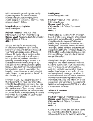 47
will continue this growth by continually
expanding office locations and new
markets. Insight Global employs over
26,000 people in companies each year with
revenues over $1 Billion.
Integrity Express Logistics
www.intxlog.com
Position Type: Full Time, Full Time
Internship/Co-op, Part Time Internship
Degree Level: Associate, Bachelors, Masters
Citizenship: U.S. Citizen
GPA: 2.0
Are you looking for an opportunity
in company where your voice will be
heard, your ideas will be welcomed, and
your hard work is appreciated? Come
join our IEL family where our internship
program is a fast-track to a sales career
upon graduation, and our sales floor is
growing! We are looking to expand our
sales team and internship program by
hiring energetic individuals looking for a
fast-paced and entrepreneurial career in
transportation sales. If you’re driven by
friendly competition, uncapped potential
and a relaxed company culture, then IEL is
the place for you!
Founded in 2007 by a couple guys out of
their basement, we have now grown to a
225+ third part logistics company that has
a goal of growing 75-100% year-to-year for
the next five years. The company culture is
work hard, play hard. We are headquartered
in Cincinnati, but if you’re looking to spread
your wings make sure to ask us about our
upcoming 2017 offices!
Intelligrated
www.intelligrated.com
Position Type: Full Time, Full Time
Internship/Co-op
Degree Level: Bachelors
Citizenship: U.S. Citizen, Permanent
Resident
GPA: 3.0
Intelligrated is a leading North American-
based, single-source provider of intelligent
automated material handling solutions
that drive distribution and fulfillment
productivity for retailers, manufacturers
and logistics providers around the world.
Through a broad portfolio of automation
equipment, software, service and support,
Intelligrated solutions optimize processes,
increase efficiency and give businesses a
competitive edge.
Intelligrated designs, manufactures,
integrates and installs complete material
handling automation solutions including
conveyor systems, sortation systems,
palletizers, robotics, automated storage
and retrieval systems, and order picking
technologies - all managed by advanced
machine controls and software. Solutions
include industry-leading Intelligrated-
manufactured Alvey and IntelliSort brand
equipment and warehouse management
(WMS), warehouse control (WCS) and labor
management software.
Johnson & Johnson
www.jnj.com
Position Type: Full Time Internship/Co-op
Degree Level: Bachelors, Masters
Citizenship: U.S. Citizen, Permanent
Resident
GPA: 2.7
Caring for the world, one person at a time
has inspired and united the people of
Johnson & Johnson for over 125 years. We
 