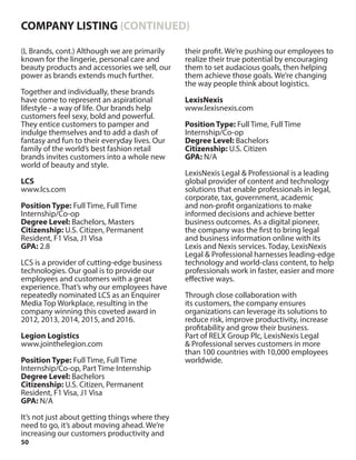 50
(L Brands, cont.) Although we are primarily
known for the lingerie, personal care and
beauty products and accessories we sell, our
power as brands extends much further.
Together and individually, these brands
have come to represent an aspirational
lifestyle - a way of life. Our brands help
customers feel sexy, bold and powerful.
They entice customers to pamper and
indulge themselves and to add a dash of
fantasy and fun to their everyday lives. Our
family of the world’s best fashion retail
brands invites customers into a whole new
world of beauty and style.
LCS
www.lcs.com
Position Type: Full Time, Full Time
Internship/Co-op
Degree Level: Bachelors, Masters
Citizenship: U.S. Citizen, Permanent
Resident, F1 Visa, J1 Visa
GPA: 2.8
LCS is a provider of cutting-edge business
technologies. Our goal is to provide our
employees and customers with a great
experience. That’s why our employees have
repeatedly nominated LCS as an Enquirer
Media Top Workplace, resulting in the
company winning this coveted award in
2012, 2013, 2014, 2015, and 2016.
Legion Logistics
www.jointhelegion.com
Position Type: Full Time, Full Time
Internship/Co-op, Part Time Internship
Degree Level: Bachelors
Citizenship: U.S. Citizen, Permanent
Resident, F1 Visa, J1 Visa
GPA: N/A
It’s not just about getting things where they
need to go, it’s about moving ahead. We’re
increasing our customers productivity and
their profit. We’re pushing our employees to
realize their true potential by encouraging
them to set audacious goals, then helping
them achieve those goals. We’re changing
the way people think about logistics.
LexisNexis
www.lexisnexis.com
Position Type: Full Time, Full Time
Internship/Co-op
Degree Level: Bachelors
Citizenship: U.S. Citizen
GPA: N/A
LexisNexis Legal & Professional is a leading
global provider of content and technology
solutions that enable professionals in legal,
corporate, tax, government, academic
and non-profit organizations to make
informed decisions and achieve better
business outcomes. As a digital pioneer,
the company was the first to bring legal
and business information online with its
Lexis and Nexis services. Today, LexisNexis
Legal & Professional harnesses leading-edge
technology and world-class content, to help
professionals work in faster, easier and more
effective ways.
Through close collaboration with
its customers, the company ensures
organizations can leverage its solutions to
reduce risk, improve productivity, increase
profitability and grow their business.
Part of RELX Group Plc, LexisNexis Legal
& Professional serves customers in more
than 100 countries with 10,000 employees
worldwide.
COMPANY LISTING (CONTINUED)
 