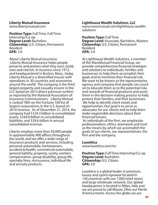 51
Liberty Mutual Insurance
www.libertymutual.com
Position Type: Full Time, Full Time
Internship/Co-op
Degree Level: Bachelors
Citizenship: U.S. Citizen, Permanent
Resident
GPA: 3.0
About Liberty Mutual Insurance
Liberty Mutual Insurance helps people
preserve and protect what they earn, build,
own and cherish. In business since 1912,
and headquartered in Boston, Mass., today
Liberty Mutual is a diversified insurer with
operations in 30 countries and economies
around the world. The company is the third
largest property and casualty insurer in the
U.S. based on 2013 direct premium written
as reported by the National Association of
Insurance Commissioners. Liberty Mutual
is ranked 78th on the Fortune 100 list of
largest corporations in the U.S. based on
2014 revenue. As of December 31, 2014, the
company had $124.3 billion in consolidated
assets, $104.0 billion in consolidated
liabilities, and $39.6 billion in annual
consolidated revenue.
Liberty employs more than 50,000 people
in approximately 900 offices throughout
the world, and we offer a wide range of
insurance products and services, including
personal automobile, homeowners,
accident & health, commercial automobile,
general liability, property, surety, workers
compensation, group disability, group life,
specialty lines, reinsurance, individual life
and annuity products.
Lighthouse Wealth Solutions, LLC
www.massmutual.com/lighthouse-wealth-
solutions
Position Type: Full Time
Degree Level: Associate, Bachelors, Masters
Citizenship: U.S. Citizen, Permanent
Resident
GPA: 3.0
At Lighthouse Wealth Solutions, a member
of the MassMutual Financial Group, we
provide comprehensive financial strategies
and solutions to individuals, families and
businesses to help them accomplish their
goals and to minimize their financial risk.
We want to be known as the representative,
agency and company that people can count
on to educate them as to the potential risks
and rewards of financial products and assist
them in the decision making process to help
protect their families, and their businesses.
We help to identify client needs and
opportunities. Our goal is to serve as
advocates for our clients and to help them
make responsible decisions about their
financial futures.
As individuals of the firm, we emphasize
professionalism, ethics, teamwork and trust
as the means by which we accomplish the
goals of our clients, our representatives, the
firm and the company.
Luxottica
www.luxottica.com/en
Position Type: Full Time Internship/Co-op
Degree Level: Bachelors
Citizenship: U.S. Citizen
GPA: 3.0
Luxottica is a global leader in premium,
luxury and sports eyewear located in
130 countries with our 7,000 retail stores
and large wholesale network. Our global
headquarters is located in Milan, Italy and
we are proud to call Mason, Ohio our North
America home. Across the globe we are
 