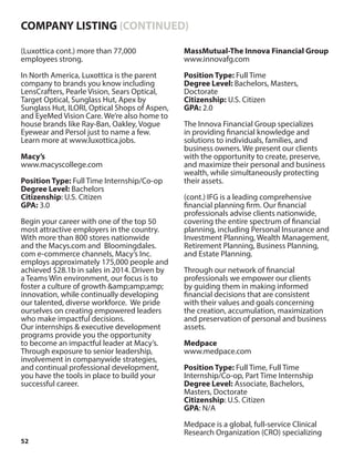 52
(Luxottica cont.) more than 77,000
employees strong.
In North America, Luxottica is the parent
company to brands you know including
LensCrafters, Pearle Vision, Sears Optical,
Target Optical, Sunglass Hut, Apex by
Sunglass Hut, ILORI, Optical Shops of Aspen,
and EyeMed Vision Care. We’re also home to
house brands like Ray-Ban, Oakley, Vogue
Eyewear and Persol just to name a few.
Learn more at www.luxottica.jobs.
Macy’s
www.macyscollege.com
Position Type: Full Time Internship/Co-op
Degree Level: Bachelors
Citizenship: U.S. Citizen
GPA: 3.0
Begin your career with one of the top 50
most attractive employers in the country.
With more than 800 stores nationwide
and the Macys.com and Bloomingdales.
com e-commerce channels, Macy’s Inc.
employs approximately 175,000 people and
achieved $28.1b in sales in 2014. Driven by
a Teams Win environment, our focus is to
foster a culture of growth &amp;amp;amp;
innovation, while continually developing
our talented, diverse workforce. We pride
ourselves on creating empowered leaders
who make impactful decisions.
Our internships & executive development
programs provide you the opportunity
to become an impactful leader at Macy’s.
Through exposure to senior leadership,
involvement in companywide strategies,
and continual professional development,
you have the tools in place to build your
successful career.
MassMutual-The Innova Financial Group
www.innovafg.com
Position Type: Full Time
Degree Level: Bachelors, Masters,
Doctorate
Citizenship: U.S. Citizen
GPA: 2.0
The Innova Financial Group specializes
in providing financial knowledge and
solutions to individuals, families, and
business owners. We present our clients
with the opportunity to create, preserve,
and maximize their personal and business
wealth, while simultaneously protecting
their assets.
(cont.) IFG is a leading comprehensive
financial planning firm. Our financial
professionals advise clients nationwide,
covering the entire spectrum of financial
planning, including Personal Insurance and
Investment Planning, Wealth Management,
Retirement Planning, Business Planning,
and Estate Planning.
Through our network of financial
professionals we empower our clients
by guiding them in making informed
financial decisions that are consistent
with their values and goals concerning
the creation, accumulation, maximization
and preservation of personal and business
assets.
Medpace
www.medpace.com
Position Type: Full Time, Full Time
Internship/Co-op, Part Time Internship
Degree Level: Associate, Bachelors,
Masters, Doctorate
Citizenship: U.S. Citizen
GPA: N/A
Medpace is a global, full-service Clinical
Research Organization (CRO) specializing
COMPANY LISTING (CONTINUED)
 