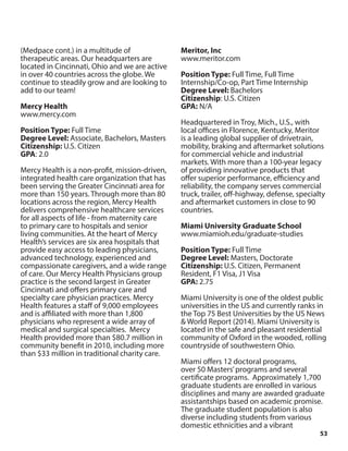 53
(Medpace cont.) in a multitude of
therapeutic areas. Our headquarters are
located in Cincinnati, Ohio and we are active
in over 40 countries across the globe. We
continue to steadily grow and are looking to
add to our team!
Mercy Health
www.mercy.com
Position Type: Full Time
Degree Level: Associate, Bachelors, Masters
Citizenship: U.S. Citizen
GPA: 2.0
Mercy Health is a non-profit, mission-driven,
integrated health care organization that has
been serving the Greater Cincinnati area for
more than 150 years. Through more than 80
locations across the region, Mercy Health
delivers comprehensive healthcare services
for all aspects of life - from maternity care
to primary care to hospitals and senior
living communities. At the heart of Mercy
Health’s services are six area hospitals that
provide easy access to leading physicians,
advanced technology, experienced and
compassionate caregivers, and a wide range
of care. Our Mercy Health Physicians group
practice is the second largest in Greater
Cincinnati and offers primary care and
specialty care physician practices. Mercy
Health features a staff of 9,000 employees
and is affiliated with more than 1,800
physicians who represent a wide array of
medical and surgical specialties. Mercy
Health provided more than $80.7 million in
community benefit in 2010, including more
than $33 million in traditional charity care.
Meritor, Inc
www.meritor.com
Position Type: Full Time, Full Time
Internship/Co-op, Part Time Internship
Degree Level: Bachelors
Citizenship: U.S. Citizen
GPA: N/A
Headquartered in Troy, Mich., U.S., with
local offices in Florence, Kentucky, Meritor
is a leading global supplier of drivetrain,
mobility, braking and aftermarket solutions
for commercial vehicle and industrial
markets. With more than a 100-year legacy
of providing innovative products that
offer superior performance, efficiency and
reliability, the company serves commercial
truck, trailer, off-highway, defense, specialty
and aftermarket customers in close to 90
countries.
Miami University Graduate School
www.miamioh.edu/graduate-studies
Position Type: Full Time
Degree Level: Masters, Doctorate
Citizenship: U.S. Citizen, Permanent
Resident, F1 Visa, J1 Visa
GPA: 2.75
Miami University is one of the oldest public
universities in the US and currently ranks in
the Top 75 Best Universities by the US News
& World Report (2014). Miami University is
located in the safe and pleasant residential
community of Oxford in the wooded, rolling
countryside of southwestern Ohio.
Miami offers 12 doctoral programs,
over 50 Masters’programs and several
certificate programs. Approximately 1,700
graduate students are enrolled in various
disciplines and many are awarded graduate
assistantships based on academic promise.
The graduate student population is also
diverse including students from various
domestic ethnicities and a vibrant
 