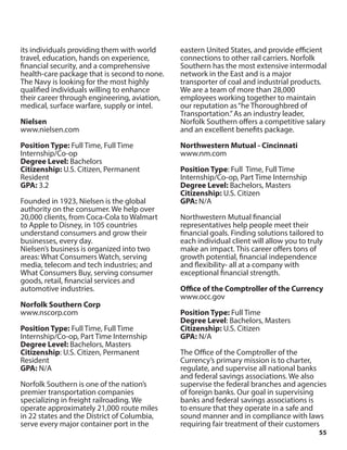 55
its individuals providing them with world
travel, education, hands on experience,
financial security, and a comprehensive
health-care package that is second to none.
The Navy is looking for the most highly
qualified individuals willing to enhance
their career through engineering, aviation,
medical, surface warfare, supply or intel.
Nielsen
www.nielsen.com
Position Type: Full Time, Full Time
Internship/Co-op
Degree Level: Bachelors
Citizenship: U.S. Citizen, Permanent
Resident
GPA: 3.2
Founded in 1923, Nielsen is the global
authority on the consumer. We help over
20,000 clients, from Coca-Cola to Walmart
to Apple to Disney, in 105 countries
understand consumers and grow their
businesses, every day.
Nielsen’s business is organized into two
areas: What Consumers Watch, serving
media, telecom and tech industries; and
What Consumers Buy, serving consumer
goods, retail, financial services and
automotive industries.
Norfolk Southern Corp
www.nscorp.com
Position Type: Full Time, Full Time
Internship/Co-op, Part Time Internship
Degree Level: Bachelors, Masters
Citizenship: U.S. Citizen, Permanent
Resident
GPA: N/A
Norfolk Southern is one of the nation’s
premier transportation companies
specializing in freight railroading. We
operate approximately 21,000 route miles
in 22 states and the District of Columbia,
serve every major container port in the
eastern United States, and provide efficient
connections to other rail carriers. Norfolk
Southern has the most extensive intermodal
network in the East and is a major
transporter of coal and industrial products.
We are a team of more than 28,000
employees working together to maintain
our reputation as“he Thoroughbred of
Transportation.”As an industry leader,
Norfolk Southern offers a competitive salary
and an excellent benefits package.
Northwestern Mutual - Cincinnati
www.nm.com
Position Type: Full Time, Full Time
Internship/Co-op, Part Time Internship
Degree Level: Bachelors, Masters
Citizenship: U.S. Citizen
GPA: N/A
Northwestern Mutual financial
representatives help people meet their
financial goals. Finding solutions tailored to
each individual client will allow you to truly
make an impact. This career offers tons of
growth potential, financial independence
and flexibility- all at a company with
exceptional financial strength.
Office of the Comptroller of the Currency
www.occ.gov
Position Type: Full Time
Degree Level: Bachelors, Masters
Citizenship: U.S. Citizen
GPA: N/A
The Office of the Comptroller of the
Currency’s primary mission is to charter,
regulate, and supervise all national banks
and federal savings associations. We also
supervise the federal branches and agencies
of foreign banks. Our goal in supervising
banks and federal savings associations is
to ensure that they operate in a safe and
sound manner and in compliance with laws
requiring fair treatment of their customers
 