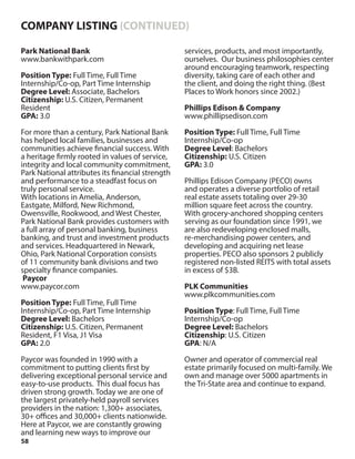 58
Park National Bank
www.bankwithpark.com
Position Type: Full Time, Full Time
Internship/Co-op, Part Time Internship
Degree Level: Associate, Bachelors
Citizenship: U.S. Citizen, Permanent
Resident
GPA: 3.0
For more than a century, Park National Bank
has helped local families, businesses and
communities achieve financial success. With
a heritage firmly rooted in values of service,
integrity and local community commitment,
Park National attributes its financial strength
and performance to a steadfast focus on
truly personal service.
With locations in Amelia, Anderson,
Eastgate, Milford, New Richmond,
Owensville, Rookwood, and West Chester,
Park National Bank provides customers with
a full array of personal banking, business
banking, and trust and investment products
and services. Headquartered in Newark,
Ohio, Park National Corporation consists
of 11 community bank divisions and two
specialty finance companies.
Paycor
www.paycor.com
Position Type: Full Time, Full Time
Internship/Co-op, Part Time Internship
Degree Level: Bachelors
Citizenship: U.S. Citizen, Permanent
Resident, F1 Visa, J1 Visa
GPA: 2.0
Paycor was founded in 1990 with a
commitment to putting clients first by
delivering exceptional personal service and
easy-to-use products. This dual focus has
driven strong growth. Today we are one of
the largest privately-held payroll services
providers in the nation: 1,300+ associates,
30+ offices and 30,000+ clients nationwide.
Here at Paycor, we are constantly growing
and learning new ways to improve our
services, products, and most importantly,
ourselves. Our business philosophies center
around encouraging teamwork, respecting
diversity, taking care of each other and
the client, and doing the right thing. (Best
Places to Work honors since 2002.)
Phillips Edison & Company
www.phillipsedison.com
Position Type: Full Time, Full Time
Internship/Co-op
Degree Level: Bachelors
Citizenship: U.S. Citizen
GPA: 3.0
Phillips Edison Company (PECO) owns
and operates a diverse portfolio of retail
real estate assets totaling over 29-30
million square feet across the country.
With grocery-anchored shopping centers
serving as our foundation since 1991, we
are also redeveloping enclosed malls,
re-merchandising power centers, and
developing and acquiring net lease
properties. PECO also sponsors 2 publicly
registered non-listed REITS with total assets
in excess of $3B.
PLK Communities
www.plkcommunities.com
Position Type: Full Time, Full Time
Internship/Co-op
Degree Level: Bachelors
Citizenship: U.S. Citizen
GPA: N/A
Owner and operator of commercial real
estate primarily focused on multi-family. We
own and manage over 5000 apartments in
the Tri-State area and continue to expand.
COMPANY LISTING (CONTINUED)
 