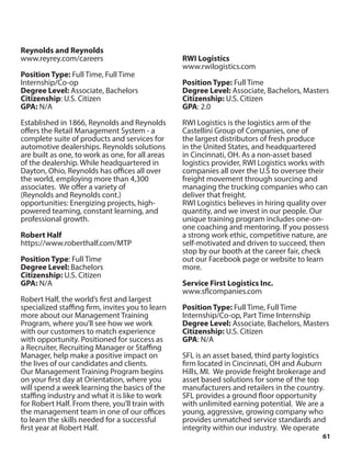 61
Reynolds and Reynolds
www.reyrey.com/careers
Position Type: Full Time, Full Time
Internship/Co-op
Degree Level: Associate, Bachelors
Citizenship: U.S. Citizen
GPA: N/A
Established in 1866, Reynolds and Reynolds
offers the Retail Management System - a
complete suite of products and services for
automotive dealerships. Reynolds solutions
are built as one, to work as one, for all areas
of the dealership. While headquartered in
Dayton, Ohio, Reynolds has offices all over
the world, employing more than 4,300
associates. We offer a variety of
(Reynolds and Reynolds cont.)
opportunities: Energizing projects, high-
powered teaming, constant learning, and
professional growth.
Robert Half
https://www.roberthalf.com/MTP
Position Type: Full Time
Degree Level: Bachelors
Citizenship: U.S. Citizen
GPA: N/A
Robert Half, the world’s first and largest
specialized staffing firm, invites you to learn
more about our Management Training
Program, where you’ll see how we work
with our customers to match experience
with opportunity. Positioned for success as
a Recruiter, Recruiting Manager or Staffing
Manager, help make a positive impact on
the lives of our candidates and clients.
Our Management Training Program begins
on your first day at Orientation, where you
will spend a week learning the basics of the
staffing industry and what it is like to work
for Robert Half. From there, you’ll train with
the management team in one of our offices
to learn the skills needed for a successful
first year at Robert Half.
RWI Logistics
www.rwilogistics.com
Position Type: Full Time
Degree Level: Associate, Bachelors, Masters
Citizenship: U.S. Citizen
GPA: 2.0
RWI Logistics is the logistics arm of the
Castellini Group of Companies, one of
the largest distributors of fresh produce
in the United States, and headquartered
in Cincinnati, OH. As a non-asset based
logistics provider, RWI Logistics works with
companies all over the U.S to oversee their
freight movement through sourcing and
managing the trucking companies who can
deliver that freight.
RWI Logistics believes in hiring quality over
quantity, and we invest in our people. Our
unique training program includes one-on-
one coaching and mentoring. If you possess
a strong work ethic, competitive nature, are
self-motivated and driven to succeed, then
stop by our booth at the career fair, check
out our Facebook page or website to learn
more.
Service First Logistics Inc.
www.sflcompanies.com
Position Type: Full Time, Full Time
Internship/Co-op, Part Time Internship
Degree Level: Associate, Bachelors, Masters
Citizenship: U.S. Citizen
GPA: N/A
SFL is an asset based, third party logistics
firm located in Cincinnati, OH and Auburn
Hills, MI. We provide freight brokerage and
asset based solutions for some of the top
manufacturers and retailers in the country.
SFL provides a ground floor opportunity
with unlimited earning potential. We are a
young, aggressive, growing company who
provides unmatched service standards and
integrity within our industry. We operate
 