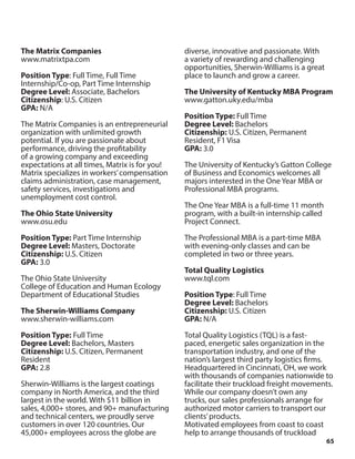 65
The Matrix Companies
www.matrixtpa.com
Position Type: Full Time, Full Time
Internship/Co-op, Part Time Internship
Degree Level: Associate, Bachelors
Citizenship: U.S. Citizen
GPA: N/A
The Matrix Companies is an entrepreneurial
organization with unlimited growth
potential. If you are passionate about
performance, driving the profitability
of a growing company and exceeding
expectations at all times, Matrix is for you!
Matrix specializes in workers’compensation
claims administration, case management,
safety services, investigations and
unemployment cost control.
The Ohio State University
www.osu.edu
Position Type: Part Time Internship
Degree Level: Masters, Doctorate
Citizenship: U.S. Citizen
GPA: 3.0
The Ohio State University
College of Education and Human Ecology
Department of Educational Studies
The Sherwin-Williams Company
www.sherwin-williams.com
Position Type: Full Time
Degree Level: Bachelors, Masters
Citizenship: U.S. Citizen, Permanent
Resident
GPA: 2.8
Sherwin-Williams is the largest coatings
company in North America, and the third
largest in the world. With $11 billion in
sales, 4,000+ stores, and 90+ manufacturing
and technical centers, we proudly serve
customers in over 120 countries. Our
45,000+ employees across the globe are
diverse, innovative and passionate. With
a variety of rewarding and challenging
opportunities, Sherwin-Williams is a great
place to launch and grow a career.
The University of Kentucky MBA Program
www.gatton.uky.edu/mba
Position Type: Full Time
Degree Level: Bachelors
Citizenship: U.S. Citizen, Permanent
Resident, F1 Visa
GPA: 3.0
The University of Kentucky’s Gatton College
of Business and Economics welcomes all
majors interested in the One Year MBA or
Professional MBA programs.
The One Year MBA is a full-time 11 month
program, with a built-in internship called
Project Connect.
The Professional MBA is a part-time MBA
with evening-only classes and can be
completed in two or three years.
Total Quality Logistics
www.tql.com
Position Type: Full Time
Degree Level: Bachelors
Citizenship: U.S. Citizen
GPA: N/A
Total Quality Logistics (TQL) is a fast-
paced, energetic sales organization in the
transportation industry, and one of the
nation’s largest third party logistics firms.
Headquartered in Cincinnati, OH, we work
with thousands of companies nationwide to
facilitate their truckload freight movements.
While our company doesn’t own any
trucks, our sales professionals arrange for
authorized motor carriers to transport our
clients’products.
Motivated employees from coast to coast
help to arrange thousands of truckload
 