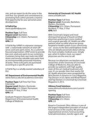 67
size, and we expect to do the same in the
next five. Our growth and commitment to
promoting from within presents a hard to
find opportunity for your personal career
development.
U Pull & Pay
www.upullandpay.com
Position Type: Full Time
Degree Level: Bachelors
Citizenship: U.S. Citizen, Permanent
Resident
GPA: 2.9
U Pull & Pay (UPAP) is a dynamic company
with a nationwide network of retail self-
serve used auto parts stores. As a customer
focused organization, UPAP exists to provide
low cost, used auto parts to our customers.
Customers bring their own tools into UPAP
stores and remove valuable auto parts from
an environmentally processed inventory
of autos. These auto parts are purchased
according to a specific price list.
U Pull & Pay is a wholly-owned subsidiary of
DJJ.
UC Department of Environmental Health
www.med.uc.edu/eh/academics/overview
Position Type: Full Time Part Time
Internship
Degree Level: Masters, Doctorate
Citizenship: U.S. Citizen, Permanent
Resident, F1 Visa, J1 Visa
GPA: 3.0
Graduate Programs housed in the
Department of Environmental Health
College of Medicine
University of Cincinnati: UC Health
www.uchealth.com
Position Type: Full Time
Degree Level: Associate, Bachelors,
Masters, Doctorate
Citizenship: U.S. Citizen, Permanent
Resident, F1 Visa, J1 Visa
GPA: N/A
With Cincinnati’s largest and most
distinguished group of board-certified
physicians practicing in every medical
and surgical specialty, UC Health can offer
patients what no other physician group,
hospital or health system in our community
can - access to the best and brightest minds
who are deeply passionate about solving
the most complex medical cases. Simply
put, when it matters most, our expert
physicians are the ones to call.
Because our physicians are teachers and
researchers at the University of Cincinnati
College of Medicine, they are able to
provide our patients with high-quality,
state-of-the-art medical treatment and
care. It’s no wonder then that nearly 250
UC Health physicians were recognized by
Best Doctors in America in Cincy Magazine,
Top Doctors in U.S. News and World Report
and Top Doctors in Cincinnati by Cincinnati
Magazine in 2013.
Ultimus Fund Solutions
www.ultimusfundsolutions.com/current-
opening
Position Type: Full Time
Degree Level: Bachelors
Citizenship: U.S. Citizen
GPA: 2.0
Based in Cincinnati, Ohio, Ultimus is one of
the largest independent providers of mutual
fund services in the country. We provide
organizational services, fund accounting,
fund administration, transfer agent and
 