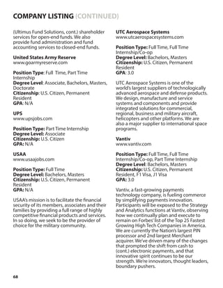 68
(Ultimus Fund Solutions, cont.) shareholder
services for open-end funds. We also
provide fund administration and fund
accounting services to closed-end funds.
United States Army Reserve
www.goarmyreserve.com
Position Type: Full Time, Part Time
Internship
Degree Level: Associate, Bachelors, Masters,
Doctorate
Citizenship: U.S. Citizen, Permanent
Resident
GPA: N/A
UPS
www.upsjobs.com
Position Type: Part Time Internship
Degree Level: Associate
Citizenship: U.S. Citizen
GPA: N/A
USAA
www.usaajobs.com
Position Type: Full Time
Degree Level: Bachelors, Masters
Citizenship: U.S. Citizen, Permanent
Resident
GPA: N/A
USAA’s mission is to facilitate the financial
security of its members, associates and their
families by providing a full range of highly
competitive financial products and services.
In so doing, we seek to be the provider of
choice for the military community.
UTC Aerospace Systems
www.utcaerospacesystems.com
Position Type: Full Time, Full Time
Internship/Co-op
Degree Level: Bachelors, Masters
Citizenship: U.S. Citizen, Permanent
Resident
GPA: 3.0
UTC Aerospace Systems is one of the
world’s largest suppliers of technologically
advanced aerospace and defense products.
We design, manufacture and service
systems and components and provide
integrated solutions for commercial,
regional, business and military aircraft,
helicopters and other platforms. We are
also a major supplier to international space
programs.
Vantiv
www.vantiv.com
Position Type: Full Time, Full Time
Internship/Co-op, Part Time Internship
Degree Level: Bachelors, Masters
Citizenship: U.S. Citizen, Permanent
Resident, F1 Visa, J1 Visa
GPA: 3.0
Vantiv, a fast-growing payments
technology company, is fueling commerce
by simplifying payments innovation.
Participants will be exposed to the Strategy
and Analytics functions at Vantiv, observing
how we continually plan and execute to
remain on Forbes’list of the Top 25 Fastest
Growing High Tech Companies in America.
We are currently the Nation’s largest PIN
processor and 2nd largest Merchant
acquirer. We’ve driven many of the changes
that prompted the shift from cash to
(cont.) electronic payments, and that
innovative spirit continues to be our
strength. We’re innovators, thought leaders,
boundary pushers.
COMPANY LISTING (CONTINUED)
 