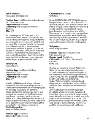 69
VEGA Americas
www.vega-americas.com
Position Type: Full Time Internship/Co-op,
Part Time Internship
Degree Level: Bachelors
Citizenship: U.S. Citizen, Permanent
Resident
GPA: N/A
For over 60 years, VEGA Americas, Inc.
(formerly Ohmart/VEGA Corporation) has
provided industry-leading products for the
measurement of level, density, weight, and
pressure. The company’s enduring mission
is to deliver innovation measurement
solutions worldwide. A global corporation
located in Cincinnati, Ohio, VEGA Americas
combines manufacturing, distribution,
and service for products that represent the
most sophisticated process measurement
technologies anywhere in the world.
VelocityEHS
www.ehs.com
Position Type: Full Time, Full Time
Internship/Co-op
Degree Level: Bachelors
Citizenship: U.S. Citizen
GPA: N/A
At VelocityEHS we’re all about helping
companies around the world promote a
safer work environment for their employees.
We develop innovative on-demand
(cloud-computing technology) safety and
compliance management solutions that
enable our customers, environmental
health and safety (EH&S) professionals in a
wide range of industries, to work faster and
more cost-effectively in administering their
overall safety compliance programs.
Waffle House, Inc.
www.wafflehouse.com
Position Type: Full Time
Degree Level: Bachelors
Citizenship: U.S. Citizen
GPA: N/A
Being AMERICA’S PLACE TO WORK means
being the best career choice. Since 1955,
Waffle House, Inc. and its subsidiaries, each
offer a unique career opportunity allowing
you to advance your career at a pace
based on your performance and ability.
The rewards and benefits are many and we
believe there is no other wealth building
opportunity like this anywhere in America.
We are privately held, DEBT-FREE and plan
on doubling in size over the next 8 years.
Walgreens
www.walgreens.com
Position Type: Full Time, Full Time
Internship/Co-op
Degree Level: Bachelors
Citizenship: U.S. Citizen, Permanent
Resident
GPA: 2.75
This is a very exciting time at Walgreens.
We’re taking our products and services
to the four corners of the world as part of
the Retail USA division of Walgreens Boots
Alliance, Inc., the first global pharmacy-led,
health and wellbeing enterprise.
Today, Walgreens is the neighborhood
drugstore and retailer that makes health
and happiness simpler, easier and within
reach.
Join us at Walgreens and find yourself
at a place where innovation thrives and
incredible career and growth opportunities
await. We offer the chance to work in a truly
supportive environment and be part of a
progressive organization dedicated to the
well-being of our customers, employees,
and the communities we all call home.
 