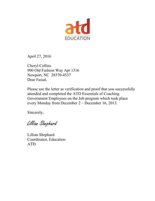 April 27, 2016
Cheryl Collins
900 Old Fashion Way Apt 1316
Newport, NC 28570-4537
Dear Faisal,
Please use the letter as verification and proof that you successfully
attended and completed the ATD Essentials of Coaching
Government Employees on the Job program which took place
every Monday from December 2 – December 16, 2013.
Sincerely,
Lillian Shephard
Lillian Shephard
Coordinator, Education
ATD
 