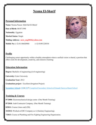 Nesma El-Sharif
Personal Information
Name: Nesma Nasser Abd-Elal El-Shrief
Date of Birth: 08/07/1990
Nationality: Egyptian
Marital Status: Single
Mailing Address: nero_eng2010@yahoo.com
Mobile No: (+2) 01146020960 (+2) 01091220554
Profile
Challenging career opportunity within a healthy atmosphere where a unified vision is shared, a position that
offers room for development, creativity, and extensive learning
Education Information
Degree: Bachelor of engineering (civil engineering)
University: Cairo University
Graduation Year: 2012
Graduation project: Excellent (Irrigation Project)
Secondary School: 2006/2007 Completed Secondary School at Elmaadi Sanwya Banat School
Training & Courses
07/2008: Electromechanical design center. (One Month Training)
07/2010: Arab Contractor Company. (One Month Training)
8/2011: Course (Auto cad) (2D).
10/2012: Worked at EDC Company as A (Sanitary Engineering).
7/2013: Course at Plumbing and Fire Fighting Engineering Organization.
 
