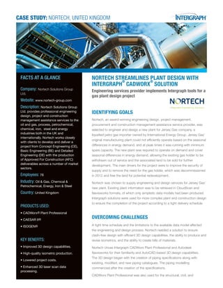 CASE STUDY: NORTECH, UNITED KINGDOM
NORTECH STREAMLINES PLANT DESIGN WITH
INTERGRAPH
®
CADWORX
®
SOLUTION
Engineering services provider implements Intergraph tools for a
gas plant design project
IDENTIFYING GOALS
Nortech, an award-winning engineering design, project management,
procurement and construction management assistance service provider, was
selected to engineer and design a new plant for Jersey Gas company, a
liquefied petro gas importer owned by International Energy Group. Jersey Gas’
original manufacturing plant could not efficiently operate based on the seasonal
differences in energy demand, and at peak times it was running with minimum
spare capacity. The new plant was required to operate on demand and cover
seasonal differences in energy demand, allowing the existing gas holder to be
withdrawn out of service and the associated land to be sold for further
development. The main drivers for the project were to improve the security of
supply and to remove the need for the gas holder, which was decommissioned
in 2012 and free the land for potential redevelopment.
Nortech was chosen to supply engineering and design services for Jersey Gas’
new plant. Existing plant information was to be retrieved in CloudScan and
Navisworks formats, of which only simplistic data models had been produced.
Intergraph solutions were used for more complex plant and construction design
to ensure the completion of the project according to a tight delivery schedule.
OVERCOMING CHALLENGES
A tight time schedule and the limitations to the available data model affected
the engineering and design process. Nortech needed a solution to ensure
clash-free design with efficient 3D design capabilities, the ability to produce and
revise isometrics, and the ability to create bills of materials.
Nortech chose Intergraph CADWorx Plant Professional and Autodesk
Navisworks for their familiarity and AutoCAD-based 3D design capabilities.
The 3D design began with the creation of piping specifications along with
existing, modified, and new piping catalogues. The piping modelling
commenced after the creation of the specifications.
CADWorx Plant Professional was also used for the structural, civil, and
FACTS AT A GLANCE
Company: Nortech Solutions Group
Ltd.
Website: www.nortech-group.com
Description: Nortech Solutions Group
Ltd. provides professional engineering
design, project and construction
management assistance services to the
oil and gas, process, petrochemical,
chemical, iron, steel and energy
industries both in the UK and
internationally. Nortech works closely
with clients to develop and deliver a
project from Concept Engineering (CE),
Basic Engineering (BE) and Detailed
Engineering (DE) with the production
of Approved For Construction (AFC)
deliverables across a number of market
sectors.
Employees: 76
Industry: Oil & Gas, Chemical &
Petrochemical, Energy, Iron & Steel
Country: United Kingdom
PRODUCTS USED:
•	CADWorx® Plant Professional
•	CAESAR II®
•	ISOGEN®
KEY BENEFITS:
•	Improved 3D design capabilities.
•	High-quality isometric production.
•	Lowered project costs.
•	Enhanced 3D laser scan data
processing.
 
