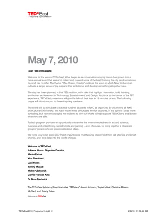 WelcometoTEDxEast
May 7, 2010
Dear TED enthusiasts:
Welcome to the second TEDxEast! What began as a conversation among friends has grown into a
twice-annual event that seeks to collect and present some of the best thinking the city (and sometimes
beyond) has to offer. The theme “Play, Dream, Create” explores the ways in which New Yorkers can
cultivate a larger sense of joy, expand their ambitions, and develop something altogether new.
The day has been planned, in the TED tradition, with talks that highlight innovation, bold thinking,
and human achievement in Technology, Entertainment, and Design. And true to the format of the TED
experience, TEDxEast presenters will give the talk of their lives in 18 minutes or less. The following
pages will introduce you to these inspiring speakers.
The event will be simulcast to several hundred students in NYC as organized by volunteers at NYU
and Columbia University. We have made these simulcasts free for students, in the spirit of ideas worth
spreading, but have encouraged the students to join our efforts to help support TEDxKibera and donate
what they are able.
Today’s program provides an opportunity to examine the interconnectedness of art and science,
business and philanthropy, social bonds and gaming—and, of course, to bring together a disparate
group of people who are passionate about ideas.
We invite you to set aside your habit of purposeful multitasking, disconnect from cell phones and smart
phones, and dive deep into the world of ideas.
Welcome to TEDxEast,
Julianne Wurm Organizer/Curator
Marisa Farina
Vico Sharabani
Lucy Flores
Tommy McCall
Melek Pulatkonak
Connie Frances Avila
Dr. Rona Frederick
The TEDxEast Advisory Board includes “TEDsters” Jason Johnson, Taylor Milsal, Christine Mason
McCaul, and Sunny Bates
TEDxEast2010_Program-v1h.indd 2 4/30/10 11:09:46 AM
 