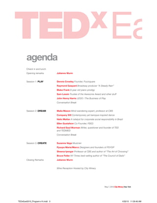 May7,2010CityWineryNewYork
agenda
Check in and lunch
Opening remarks Julianne Wurm
Session 1: PLAY Dennis Crowley Founder, Foursquare
Raymond Gaspard Broadway producer “A Steady Rain”
Blake Frank 8-year old piano prodigy
Sam Lessin Trustee of the Awesome Award and other stuff
John Henry Harris LEGO / The Business of Play
Conversation Break
Session 2: DREAM Malia Mason Mind-wandering expert, professor at CBS
Company XVI Contemporary yet baroque-inspired dance
Helio Mattar A catalyst for corporate social responsibility in Brazil
Ellen Gustafson Co-Founder, FEED
Richard Saul Wurman Writer, questioner and founder of TED
and TEDMED
Conversation Break
Session 3: CREATE Suzanne Vega Musician
Pysops Marie/Marco Designers and founders of PSYOP
Sheena Iyengar Professor at CBS and author of “The Art of Choosing”
Bruce Feiler NY Times best-selling author of “The Council of Dads”
Closing Remarks Julianne Wurm
Wine Reception Hosted by City Winery
TEDxEast2010_Program-v1h.indd 3 4/30/10 11:09:46 AM
 