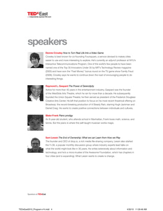 speakers
SpeakersatTEDxEast
Dennis Crowley How to Turn Real Life Into a Video Game
Crowley is best known for co-founding Foursquare, a service devised to makes cities
easier to use and more interesting to explore. He’s currently an adjunct professor at NYU’s
Interactive Telecommunications Program. One of the world’s few people to have been
named one of the Top 35 Innovators Under 35 by MIT’s Technology Review magazine
(2005) and have won the “Fast Money” bonus round on the TV game show Family Feud
(2009), Crowley says he wants to continue down the road of encouraging people to do
interesting things.
Raymond L. Gaspard The Power of Serendipity
Active for more than 40 years in the entertainment industry, Gaspard was the founder
of the WestSide Arts Theatre, which he ran for more than a decade. He subsequently
founded the Union Square Theatre; he then served as president of the Frederick Douglass
Creative Arts Center. He left that position to focus on his most recent theatrical offering on
Broadway: the record-breaking production of A Steady Rain, starring Hugh Jackman and
Daniel Craig. He wants to create positive connections between individuals and cultures.
Blake Frank Piano prodigy
An 8-year-old student, who attends school in Manhattan, Frank loves math, science, and
tennis. But the piano is where this self-taught musician works magic.
Sam Lessin The End of Ownership: What we can Learn from How we Play
The founder and CEO of drop.io, a rich media file-sharing company, Lessin also started
the Y+30, a popular monthly discussion group where industry experts lead talks on
what the world might look like in 30 years. He writes extensively about information and
technology, and he’s a micro-trustee of the Awesome Foundation, which has chapters in
four cities (and is expanding). What Lessin wants to create is change.
TEDxEast2010_Program-v1h.indd 4 4/30/10 11:09:46 AM
 