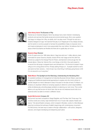 May7,2010 CityWineryNewYork
John-Henry Harris The Business of Play
Trained as an industrial designer, Harris has always had a keen interest in developing
products and services that tackle social and environmental issues. But a new question
has begun to intrigue him: Why, as adults, don’t we play more? Through his work as a
Creative Designer at Lego, he’s learned that play is an integral part of any design process,
and he wants to convince people to harness the possibilities of play to empower, bond
and inspire employees to work more passionately than ever before. He believes that in the
space where boundaries are flexible and there are no goals play can occur.
Suzanne Vega Musician
In the 25 years since her 1985 debut album, Vega has sold over 1 million albums, been
nominated for seven Grammy Awards, kicked off the main stage at the first Lilith Fair,
served as a judge for the Orange Prize for Fiction, and learned to drive (at age 43). Her
newest album, Close Up: Volume One, Love Songs, is the first in four-part project to
re-record her old songs in stripped-down and intimate form: “It’s the kind of project I hope
will go on for a long period of time. I’ll keep adding things to it…If people wanted to remix
and send me their versions…I kind of see it as a fluid thing. It will keep going forever. Until
I’m not around to run it anymore.”
Malia Mason The Spotlight and the Watchdog: Understanding the Wandering Mind
An assistant professor of management at Columbia Business School, Mason uses brain
imaging and traditional experimental approaches to explore why the mind is driven to
wander despite our heroic attempts to keep it focused on the task at hand. To Mason, our
tendency to daydream reflects an amazing capacity to attend to current responsibilities
while simultaneously unknotting larger problems or planning our next move. This is what
allows us to say that we are not stuck here, that we are not creatures bound only to an
external world, but able to envision a different, future.
Austin McCormick Company XIV
McCormick has been compared to Serge Diaghilev, and The New York Times says “his
inventive works are a brainy, high-entertainment mix of music-hall, cabaret, theater and
dance.” His dance/theatre company, which is based in Brooklyn, works in a Neo-Baroque
style that combines the lushness of ballet’s beginnings with contemporary movement.
For McCormick, the best way to create is through collaboration—with actors, designers,
dancers, and singers developing and deepening each piece.
Play,Dream,Create
TEDxEast2010_Program-v1h.indd 5 4/30/10 11:09:48 AM
 