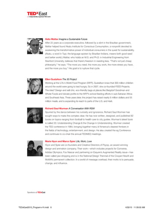 Helio Mattar Imagine a Sustainable Future
After 22 years as a corporate executive, followed by a stint in the Brazilian government,
Mattar helped found Akatu Institute for Conscious Consumption, a nonprofit devoted to
awakening the transformative power of individual consumers in the quest for sustainability.
(Akatu, a word in Tupi, the language spoken by Brazilian Indians, means both good seed
and better world.) Mattar, who holds an M.S. and Ph.D. in Industrial Engineering from
Stanford University, believes that there’s freedom in needing less. “That’s not just cheap
philosophy,” he says. “The more you need, the more you work, the more stress you have,
and the more you buy.” His goal is to rupture that cycle.
Ellen Gustafson The 30 Project
Working at the U.N.’s World Food Program (WFP), Gustafson knew that 300 million children
around the world were going to bed hungry. So in 2007, she co-founded FEED Projects.
The idea? Design and sell chic, eco-friendly bags at places like Bergdorf Goodman and
Whole Foods and donate profits to the WFP’s school feeding efforts in sub-Saharan Africa
and Southeast Asia. Three years later, the project has raised nearly 6 million dollars and 55
million meals, and is expanding its reach to parts of the U.S. and Haiti.
Richard Saul Wurman A Conversation With RSW
Spurred by the dance between his curiosity and ignorance, Richard Saul Wurman has
sought ways to make the complex clear. He has now written, designed, and published 82
books on topics ranging from football to health care to city guides. Wurman’s latest book
is called 33: Understanding Change & the Change in Understanding. Wurman created
the TED conference in 1984, bringing together many of America’s clearest thinkers in
the fields of technology, entertainment, and design. He also created the eg Conference
and continues to co-chair the annual TEDMED meetings.
Marie Hyon and Marco Spier Life, Work, Love
Hyon and Spier are co-founders and Creative Directors of Psyop, an award-winning
design and animation company. Their work—which includes projects for Converse,
Adidas Olympics, Fox Nascar and partnering on Esquire’s Augmented Reality issue—has
been called jaw-dropping and is in the National Design Triennial of the Cooper-Hewitt and
MoMA’s permanent collection. In a world of message overload, their motto is to persuade,
change, and influence.
SpeakersatTEDxEast
TEDxEast2010_Program-v1h.indd 6 4/30/10 11:09:50 AM
 
