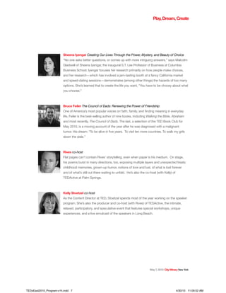 Sheena Iyengar Creating Our Lives Through the Power, Mystery, and Beauty of Choice
“No one asks better questions, or comes up with more intriguing answers,” says Malcolm
Gladwell of Sheena Iyengar, the inaugural S.T. Lee Professor of Business at Columbia
Business School. Iyengar focuses her research primarily on how people make choices,
and her research—which has involved a jam-tasting booth at a fancy California market
and speed-dating sessions—demonstrates (among other things) the hazards of too many
options. She’s learned that to create the life you want, “You have to be choosy about what
you choose.”
Bruce Feiler The Council of Dads: Renewing the Power of Friendship
One of America’s most popular voices on faith, family, and finding meaning in everyday
life, Feiler is the best-selling author of nine books, including Walking the Bible, Abraham
and most recently, The Council of Dads. The last, a selection of the TED Book Club for
May 2010, is a moving account of the year after he was diagnosed with a malignant
tumor. His dream: “To be alive in five years. To visit ten more countries. To walk my girls
down the aisle.”
Rives co-host
Flat pages can’t contain Rives’ storytelling, even when paper is his medium. On stage,
his poems burst in many directions, too, exposing multiple layers and unexpected treats:
childhood memories, grown-up humor, notions of love and lust, of what is lost forever
and of what’s still out there waiting to unfold. He’s also the co-host (with Kelly) of
TEDActive at Palm Springs.
Kelly Stoetzel co-host
As the Content Director at TED, Stoetzel spends most of the year working on the speaker
program. She’s also the producer and co-host (with Rives) of TEDActive, the intimate,
relaxed, participatory, and speculative event that features special workshops, unique
experiences, and a live simulcast of the speakers in Long Beach.
May7,2010 CityWineryNewYork
Play,Dream,Create
TEDxEast2010_Program-v1h.indd 7 4/30/10 11:09:52 AM
 