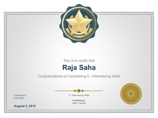 This is to certify that
Raja Saha
Congratulations on Completing 5 - Interviewing Skills
Presented to:
Raja Saha
August 5, 2015
5 - Interviewing Skills
Certified by:
Kelly Cushing
 