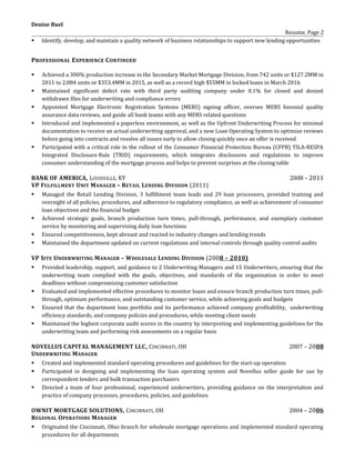 Denise Buel
Resume, Page 2
 Identify, develop, and maintain a quality network of business relationships to support new lending opportunities
PROFESSIONAL EXPERIENCE CONTINUED
 Achieved a 300% production increase in the Secondary Market Mortgage Division, from 742 units or $127.2MM in
2011 to 2,084 units or $353.4MM in 2015, as well as a record high $55MM in locked loans in March 2016
 Maintained significant defect rate with third party auditing company under 0.1% for closed and denied
withdrawn files for underwriting and compliance errors
 Appointed Mortgage Electronic Registration Systems (MERS) signing officer, oversee MERS biennial quality
assurance data reviews, and guide all bank teams with any MERS related questions
 Introduced and implemented a paperless environment, as well as the Upfront Underwriting Process for minimal
documentation to receive an actual underwriting approval, and a new Loan Operating System to optimize reviews
before going into contracts and resolve all issues early to allow closing quickly once an offer is received
 Participated with a critical role in the rollout of the Consumer Financial Protection Bureau (CFPB) TILA-RESPA
Integrated Disclosure Rule (TRID) requirements, which integrates disclosures and regulations to improve
consumer understanding of the mortgage process and helps to prevent surprises at the closing table
BANK OF AMERICA, LOUISVILLE, KY 2008 – 2011
VP FULFILLMENT UNIT MANAGER – RETAIL LENDING DIVISION (2011)
 Managed the Retail Lending Division, 3 fulfillment team leads and 29 loan processors, provided training and
oversight of all policies, procedures, and adherence to regulatory compliance, as well as achievement of consumer
loan objectives and the financial budget
 Achieved strategic goals, branch production turn times, pull-through, performance, and exemplary customer
service by monitoring and supervising daily loan functions
 Ensured competitiveness, kept abreast and reacted to industry changes and lending trends
 Maintained the department updated on current regulations and internal controls through quality control audits
VP SITE UNDERWRITING MANAGER – WHOLESALE LENDING DIVISION (2008 – 2010)
 Provided leadership, support, and guidance to 2 Underwriting Managers and 15 Underwriters, ensuring that the
underwriting team complied with the goals, objectives, and standards of the organization in order to meet
deadlines without compromising customer satisfaction
 Evaluated and implemented effective procedures to monitor loans and ensure branch production turn times, pull-
through, optimum performance, and outstanding customer service, while achieving goals and budgets
 Ensured that the department loan portfolio and its performance achieved company profitability, underwriting
efficiency standards, and company policies and procedures, while meeting client needs
 Maintained the highest corporate audit scores in the country by interpreting and implementing guidelines for the
underwriting team and performing risk assessments on a regular basis
NOVELLUS CAPITAL MANAGEMENT LLC, CINCINNATI, OH 2007 – 2008
UNDERWRITING MANAGER
 Created and implemented standard operating procedures and guidelines for the start-up operation
 Participated in designing and implementing the loan operating system and Novellus seller guide for use by
correspondent lenders and bulk transaction purchasers
 Directed a team of four professional, experienced underwriters, providing guidance on the interpretation and
practice of company processes, procedures, policies, and guidelines
OWNIT MORTGAGE SOLUTIONS, CINCINNATI, OH 2004 – 2006
REGIONAL OPERATIONS MANAGER
 Originated the Cincinnati, Ohio branch for wholesale mortgage operations and implemented standard operating
procedures for all departments
 