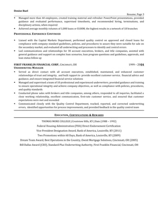Denise Buel
Resume, Page 3
 Managed more than 60 employees, created training material and refresher PowerPoint presentations, provided
guidance and evaluated performance, supervised timesheets, and recommended hiring, terminations, and
disciplinary actions, when required
 Achieved average monthly volumes of 1,000 loans or $100M, the highest results in a network of 18 branches
PROFESSIONAL EXPERIENCE CONTINUED
 Liaised with the Capital Markets Department, performed quality control on approved and closed loans for
compliance with company standard guidelines, policies, and procedures to assure they were suitable for sale on
the secondary market, and evaluated all underwriting and processes to identify and control errors
 Led communications and relationships for 30 account executives, brokers, and title companies, assisted with
general guidance and support on complex loan scenarios, loan program questions and guidelines, approvals, and
loan status follow up
FIRST FRANKLIN FINANCIAL CORP, CINCINNATI, OH 1999 – 2004
UNDERWRITING MANAGER
 Served as direct contact with all account executives, established, maintained, and enhanced customer
relationships of trust and integrity, and built rapport to provide excellent customer service, financial advice and
guidance, and ensure integrated financial service solutions
 Managed and supervised a team of 10 professional and experienced underwriters, provided guidance and training
to ensure operational integrity and achieve company objectives, as well as compliance with policies, procedures,
and quality standards
 Conducted phone sales with brokers and title companies, among others, responded to all inquiries, facilitated a
close working relationship, excellent communication, first-rate customer service, and ensured that customer
expectations were met and exceeded
 Communicated closely with the Quality Control Department, tracked, reported, and corrected underwriting
errors, identified opportunities for process improvements, and provided feedback to the quality control team
EDUCATION, CERTIFICATIONS & REWARDS
THOMAS MORE COLLEGE | Crestview Hills, KY | Date (1988 – 1992)
Federal Housing Administration (FHA) Direct Endorsement Certification
Vice President Designation Award, Bank of America, Louisville, KY (2011)
Two Promotions within 60 Days, Bank of America, Louisville, KY (2009)
Dream Team Award, Best Operations in the Country, Ownit Mortgage Solutions, Cincinnati, OH (2005)
Bill Dallas Award (CEO), Standard Plus Underwriting Authority, First Franklin Financial, Cincinnati, OH
 