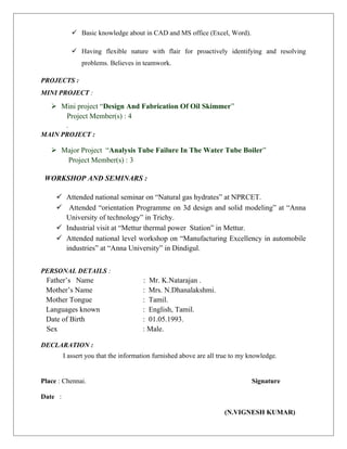  Basic knowledge about in CAD and MS office (Excel, Word).
 Having flexible nature with flair for proactively identifying and resolving
problems. Believes in teamwork.
PROJECTS :
MINI PROJECT :
 Mini project “Design And Fabrication Of Oil Skimmer”
Project Member(s) : 4
.
MAIN PROJECT :
 Major Project “Analysis Tube Failure In The Water Tube Boiler”
Project Member(s) : 3
WORKSHOP AND SEMINARS :
 Attended national seminar on “Natural gas hydrates” at NPRCET.
 Attended “orientation Programme on 3d design and solid modeling” at “Anna
University of technology” in Trichy.
 Industrial visit at “Mettur thermal power Station” in Mettur.
 Attended national level workshop on “Manufacturing Excellency in automobile
industries” at “Anna University” in Dindigul.
PERSONAL DETAILS :
Father’s Name : Mr. K.Natarajan .
Mother’s Name : Mrs. N.Dhanalakshmi.
Mother Tongue : Tamil.
Languages known : English, Tamil.
Date of Birth : 01.05.1993.
Sex : Male.
DECLARATION :
I assert you that the information furnished above are all true to my knowledge.
Place : Chennai. Signature
Date :
(N.VIGNESH KUMAR)
 
