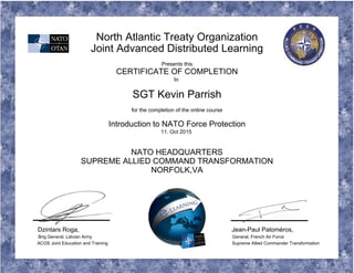 North Atlantic Treaty Organization
Joint Advanced Distributed Learning
Presents this
CERTIFICATE OF COMPLETION
to
SGT Kevin Parrish
for the completion of the online course
Introduction to NATO Force Protection
11. Oct 2015
NATO HEADQUARTERS
SUPREME ALLIED COMMAND TRANSFORMATION
NORFOLK,VA
Dzintars Roga, Jean-Paul Paloméros,
Brig General, Latvian Army General, French Air Force
ACOS Joint Education and Training Supreme Allied Commander Transformation
 