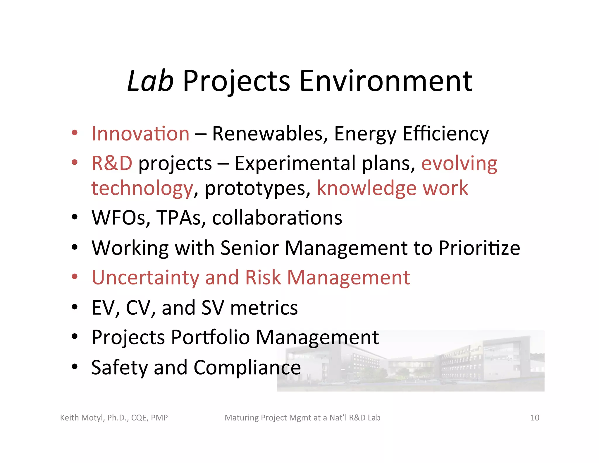 Lab	
  Projects	
  Environment	
  
•  Innova6on	
  –	
  Renewables,	
  Energy	
  Eﬃciency	
  
•  R&D	
  projects	
  –	
  Experimental	
  plans,	
  evolving	
  
technology,	
  prototypes,	
  knowledge	
  work	
  
•  WFOs,	
  TPAs,	
  collabora6ons	
  
•  Working	
  with	
  Senior	
  Management	
  to	
  Priori6ze	
  
•  Uncertainty	
  and	
  Risk	
  Management	
  
•  EV,	
  CV,	
  and	
  SV	
  metrics	
  
•  Projects	
  Porbolio	
  Management	
  
•  Safety	
  and	
  Compliance	
  
Keith	
  Motyl,	
  Ph.D.,	
  CQE,	
  PMP	
   Maturing	
  Project	
  Mgmt	
  at	
  a	
  Nat’l	
  R&D	
  Lab	
   10	
  
 