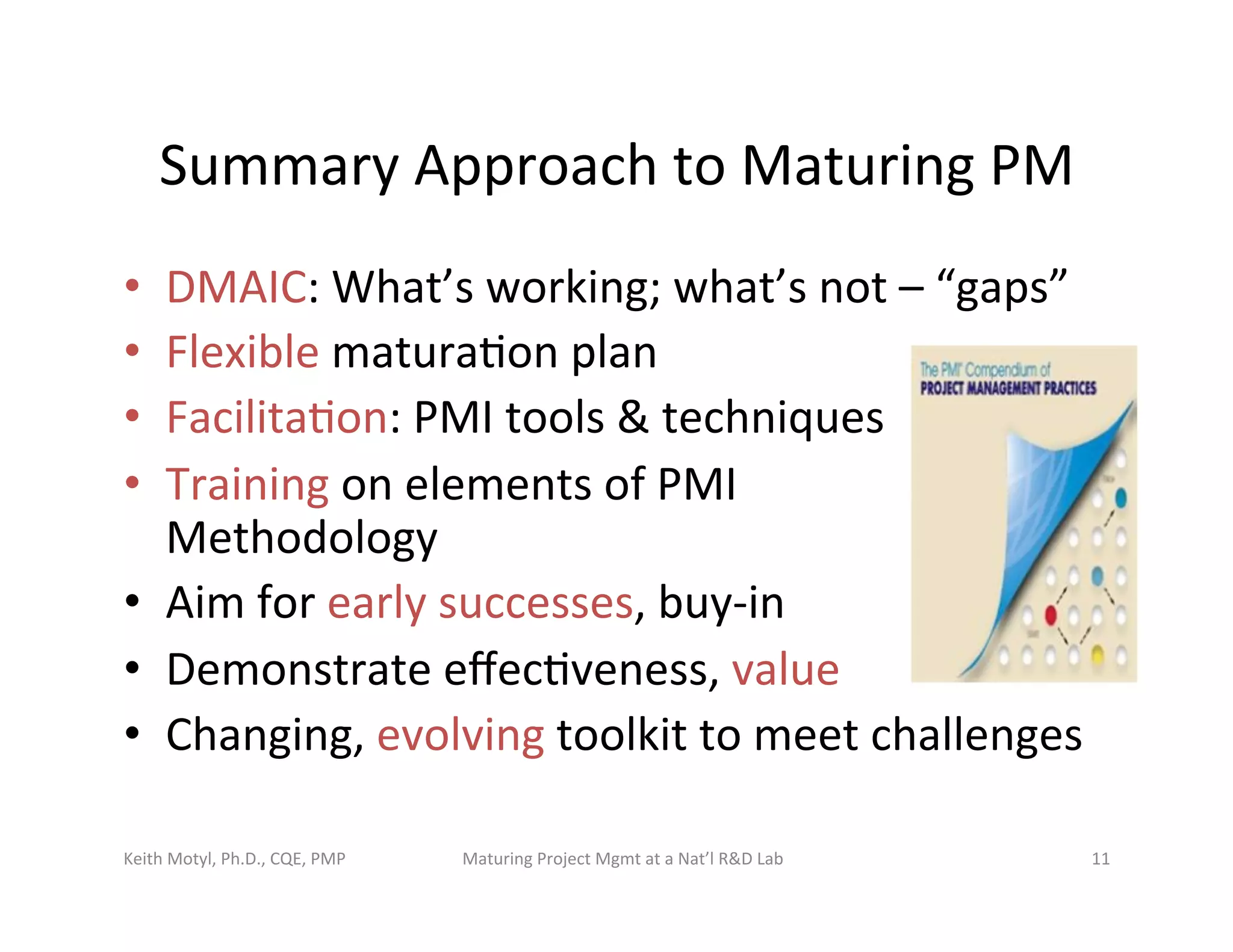 Summary	
  Approach	
  to	
  Maturing	
  PM	
  
•  DMAIC:	
  What’s	
  working;	
  what’s	
  not	
  –	
  “gaps”	
  	
  
•  Flexible	
  matura6on	
  plan	
  
•  Facilita6on:	
  PMI	
  tools	
  &	
  techniques	
  
•  Training	
  on	
  elements	
  of	
  PMI	
  	
  
Methodology	
  
•  Aim	
  for	
  early	
  successes,	
  buy-­‐in	
  
•  Demonstrate	
  eﬀec6veness,	
  value	
  
•  Changing,	
  evolving	
  toolkit	
  to	
  meet	
  challenges	
  
Keith	
  Motyl,	
  Ph.D.,	
  CQE,	
  PMP	
   Maturing	
  Project	
  Mgmt	
  at	
  a	
  Nat’l	
  R&D	
  Lab	
   11	
  
 